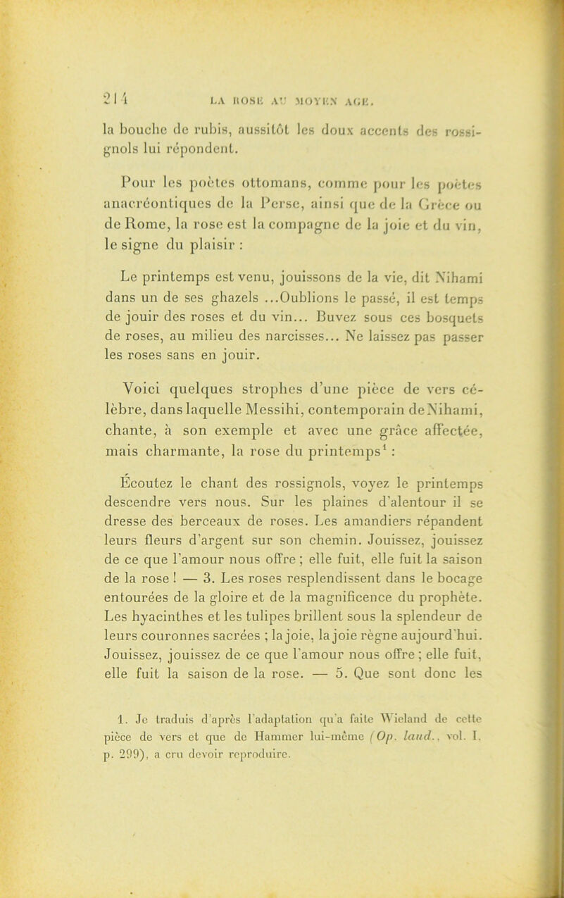 la bouche de rubis, aussitôt les doux accents des rossi- gnols lui répondent. Pour les poètes ottomans, comme pour les poètes anacréontiques de la Perse, ainsi que de la Grèce ou de Rome, la rose est la compagne de la joie et du vin, le signe du plaisir : Le printemps est venu, jouissons de la vie, dit Xihami dans un de ses ghazels ...Oublions le passé, il est temps de jouir des roses et du vin... Buvez sous ces bosquets de roses, au milieu des narcisses... Ne laissez pas passer les roses sans en jouir. Voici quelques strophes d’une pièce de vers cé- lèbre, dans laquelle Messihi, contemporain deXihami, chante, à son exemple et avec une grâce affectée, mais charmante, la rose du printemps1 : Ecoutez le chant des rossignols, voyez le printemps descendre vers nous. Sur les plaines d'alentour il se dresse des berceaux de roses. Les amandiers répandent leurs fleurs d'argent sur son chemin. Jouissez, jouissez de ce que l’amour nous offre ; elle fuit, elle fuit la saison de la rose ! — 3. Les roses resplendissent dans le bocage entourées de la gloire et de la magnificence du prophète. Les hyacinthes et les tulipes brillent sous la splendeur de leurs couronnes sacrées ; la joie, la joie règne aujourd'hui. Jouissez, jouissez de ce que l’amour nous offre ; elle fuit, elle fuit la saison de la rose. — 5. Que sont donc les 1. Je traduis d après f adaptation qu’a faite Wieland de cette pièce de vers et que do Hammcr lui-même (Op. laud.. vol. 1. p. 299), a cru deiroir reproduire.