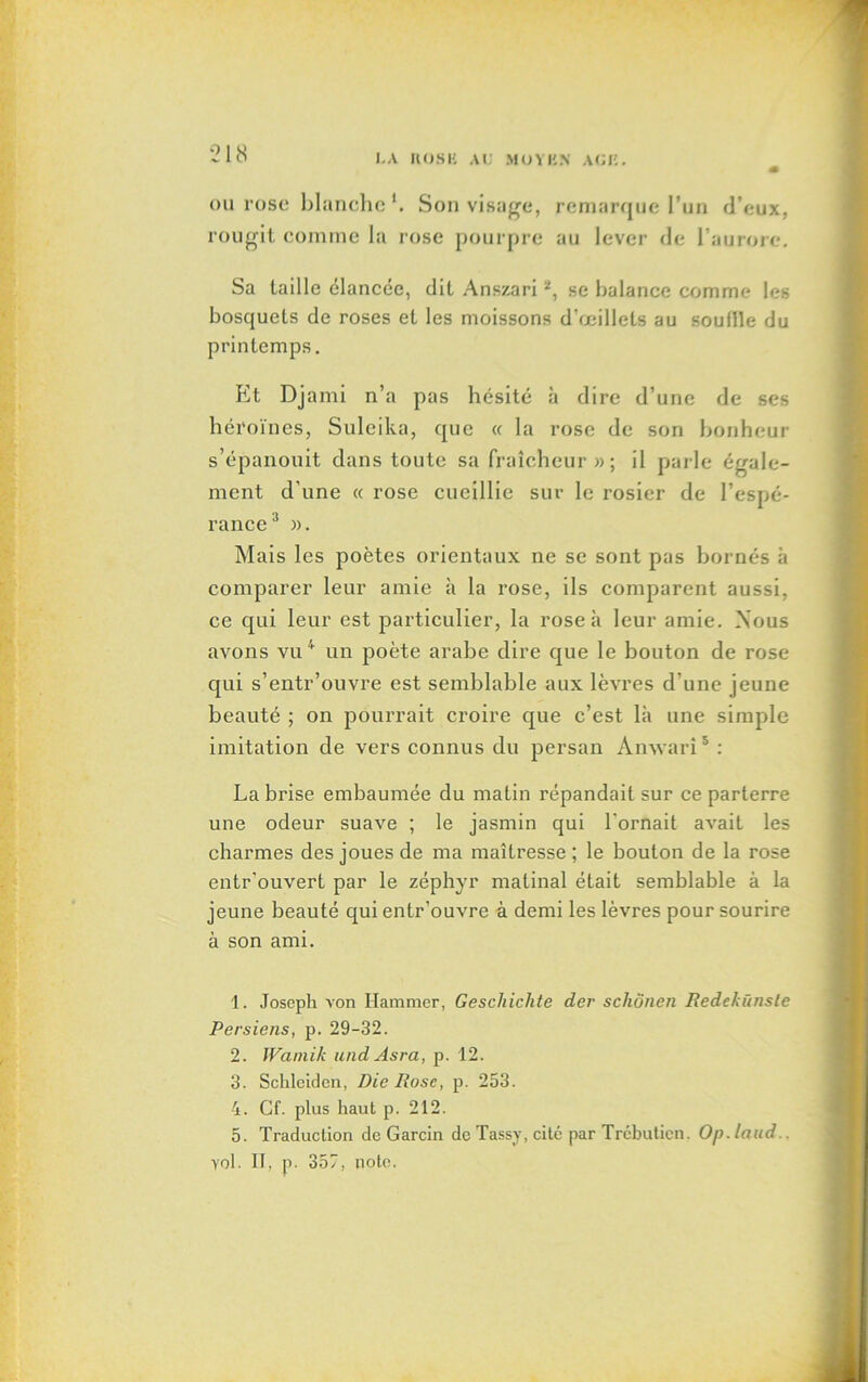 LA H OS U AL' MOYBN AOK. ou rose blanche Son visage, remarque l’un d’eux, rougit comme la rose pourpre au lever de l’aurore. Sa taille élancée, dit Anszari1 2, se balance comme les bosquets de roses et les moissons d’œillets au souille du printemps. Et Djami n’a pas hésité à dire d’une de ses héroïnes, Suleika, que « la rose de son bonheur s’épanouit dans toute sa fraîcheur»; il parle égale- ment d une « rose cueillie sur le rosier de l’espé- rance 3 ». Mais les poètes orientaux ne se sont pas bornés à comparer leur amie à la rose, ils comparent aussi, ce qui leur est particulier, la rose à leur amie. Nous avons vu 4 un poète arabe dire que le bouton de rose qui s’entr’ouvre est semblable aux lèvres d’une jeune beauté ; on pourrait croire que c’est là une simple imitation de vers connus du persan Ànwarî5 : La brise embaumée du matin répandait sur ce parterre une odeur suave ; le jasmin qui l'ornait avait les charmes des joues de ma maîtresse ; le bouton de la rose entr’ouvert par le zéphyr matinal était semblable à la jeune beauté qui entr’ouvre à demi les lèvres pour sourire à son ami. 1. Joseph von Hammer, Geschichte der scliônen Redckünste Persiens, p. 29-32. 2. Wamik undAsra, p. 12. 3. Schleidcn, Die Ruse, p. 253. 4. Cf. plus haut p. 212. 5. Traduction de Garcin de Tassy, cité par Trébuticn. Op.laud.. yol. IT, p. 357, note.