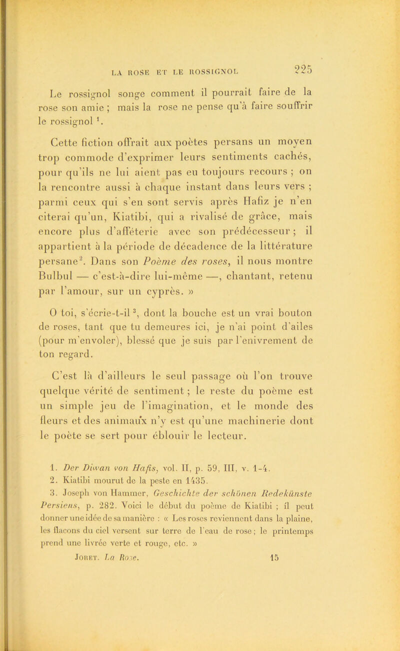 905 Le rossignol songe comment il pourrait faire de la rose son amie ; mais la rose ne pense cju à faire souffrir le rossignol 1. Cette fiction offrait aux poètes persans un moyen trop commode d’exprimer leurs sentiments cachés, pour qu’ils ne lui aient pas eu toujours recours ; on la rencontre aussi à chaque instant dans leurs vers ; parmi ceux qui s’en sont servis après Hafiz je n’en citerai qu’un, Kiatibi, qui a rivalisé de grâce, mais encore plus d’afféterie avec son prédécesseur ; il appartient à la période de décadence de la littérature persane2. Dans son Poème des roses, il nous montre Bulbul — c’est-à-dire lui-même —, chantant, retenu par l’amour, sur un cyprès. » 0 toi, s’écrie-t-il3, dont la bouche est un vrai bouton de roses, tant que tu demeures ici, je n’ai point d'ailes (pour m’envoler), blessé que je suis par l’enivrement de ton regard. C’est là d’ailleurs le seul passage où l’on trouve quelque vérité de sentiment ; le reste du poème est un simple jeu de l’imagination, et le monde des Heurs et des animaux n’y est qu’une machinerie dont le poète se sert pour éblouir le lecteur. 1. Der Diwan von Hafis, vol. II, p. 59, III, v. 1-4. 2. Kiatibi mourut de la peste en 1435. 3. Joseph von Hammer, Geschichte der schunen Redekünste Persiens, p. 282. Voici le début du poème de Kiatibi ; il peut donner une idée de sa manière : « Les roses reviennent dans la plaine, les flacons du ciel versent sur terre de l’eau de rose ; le printemps prend une livrée verte et rouge, etc. » Jouet. La Rote. 15