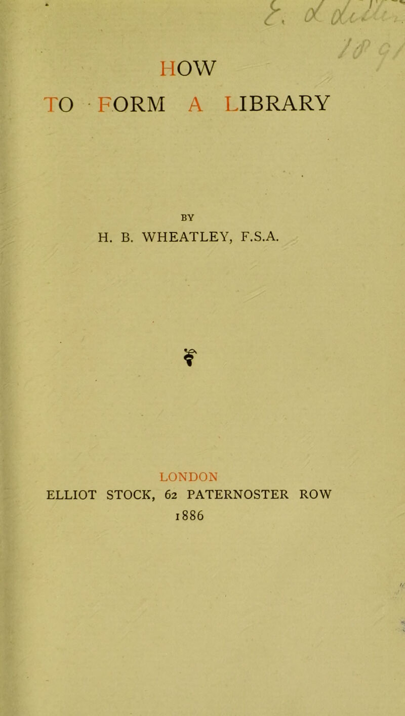 HOW TO FORM A LIBRARY BY H. B. WHEATLEY, F.S.A. LONDON ELLIOT STOCK, 62 PATERNOSTER ROW 1886