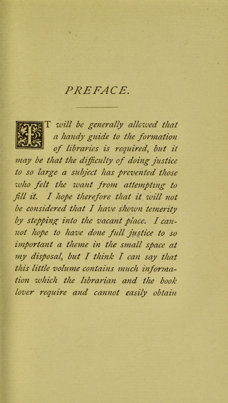 PREFACE. T will be generally allcxved that a handy guide to the formation of libraries is required^ but it may be that the difficulty of doing justice to so large a subject has prevented those who felt the want from attempting to fill it. I hope therefore that it zvill not be considered that I have shown temerity by stepping into the vacant place. I can- not hope to have done full justice to so important a theme in the small space at my disposal, but I think I can say that this little volume contains much informa- tion which the librarian and the book lover require and cannot easily obtain