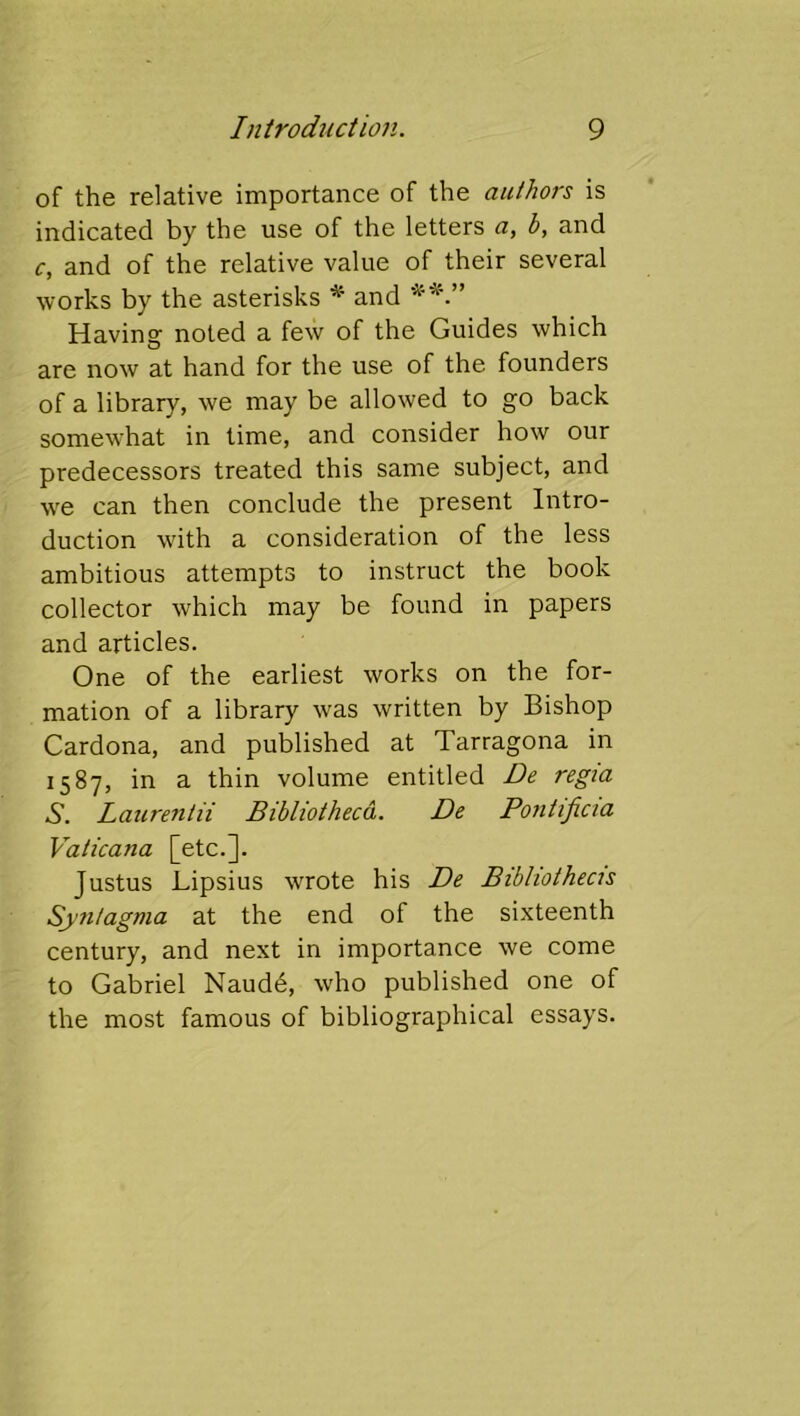 of the relative importance of the authors is indicated by the use of the letters a, b, and c, and of the relative value of their several works by the asterisks * and Having noted a few of the Guides which O are now at hand for the use of the founders of a library, we may be allowed to go back somewhat in time, and consider how our predecessors treated this same subject, and we can then conclude the present Intro- duction with a consideration of the less ambitious attempts to instruct the book collector which may be found in papers and articles. One of the earliest works on the for- mation of a library was written by Bishop Cardona, and published at Tarragona in 1587, in a thin volume entitled De regia S. Laurentii Bibliotheca. De Pontificia Vaticana [etc.]. Justus Lipsius wrote his De Bibliothecis Syntagma at the end of the sixteenth century, and next in importance we come to Gabriel Naudd, who published one of the most famous of bibliographical essays.