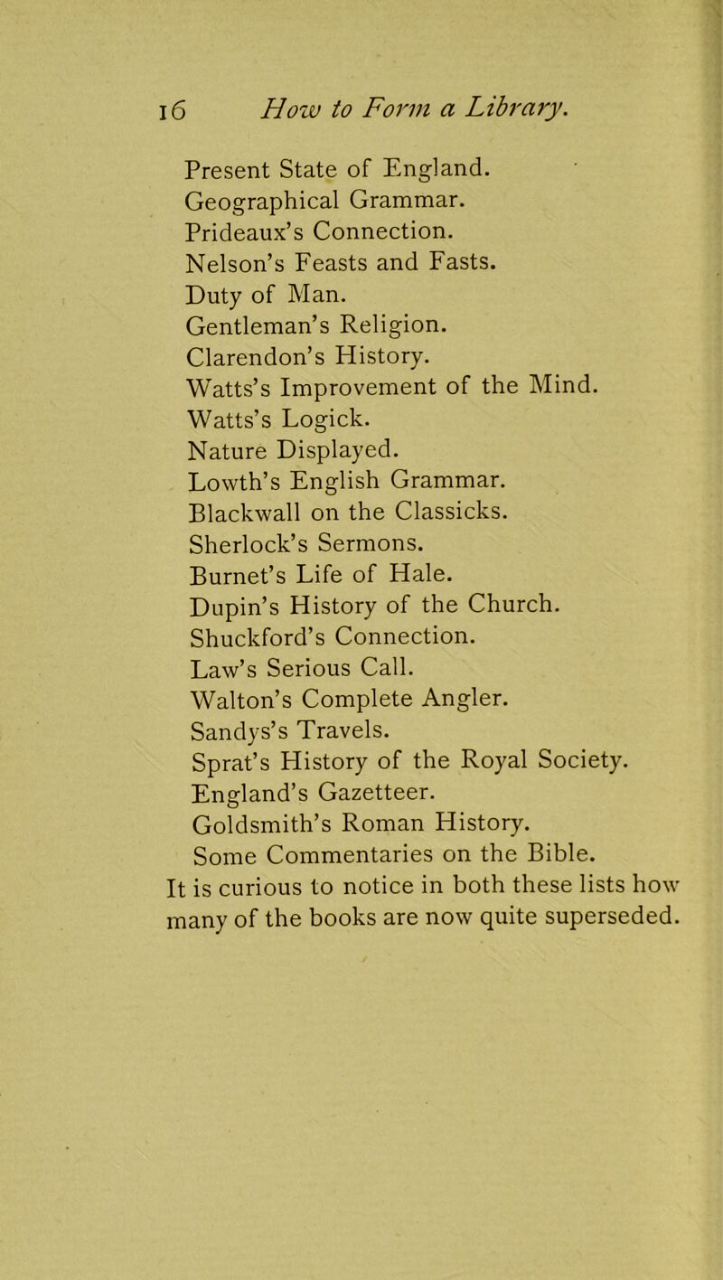 Present State of England. Geographical Grammar. Prideaux’s Connection. Nelson’s Feasts and Fasts. Duty of Man. Gentleman’s Religion. Clarendon’s History. Watts’s Improvement of the Mind. Watts’s Logick. Nature Displayed. Lowth’s English Grammar. Blackwall on the Classicks. Sherlock’s Sermons. Burnet’s Life of Hale. Dupin’s History of the Church. Shuckford’s Connection. Law’s Serious Call. Walton’s Complete Angler. Sandys’s Travels. Sprat’s History of the Royal Society. England’s Gazetteer. Goldsmith’s Roman History. Some Commentaries on the Bible. It is curious to notice in both these lists how many of the books are now quite superseded.