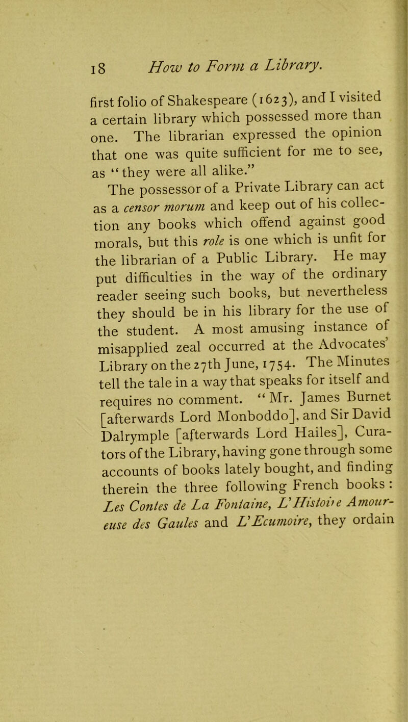 first folio of Shakespeare (1623), and I visited a certain library which possessed more than one. The librarian expressed the opinion that one was quite sufficient for me to see, as “they were all alike.” The possessor of a Private Library can act as a censor morum and keep out of his collec- tion any books which offend against good morals, but this role is one which is unfit for the librarian of a Public Library. He may put difficulties in the way of the ordinary reader seeing such books, but nevertheless they should be in his library for the use of the student. A most amusing instance of misapplied zeal occurred at the Advocates’ Library on the 27th June, 1754. The Minutes tell the tale in a way that speaks for itself and requires no comment. ** Mr. James Burnet [afterwards Lord Monboddo], and Sir David Dalrymple [afterwards Lord Hailes], Cura- tors of the Library, having gone through some accounts of books lately bought, and finding therein the three following French books : Les Contes de La Fontaine, L'Histoite Amoiir- euse des Gaules and LEcumoire, they ordain