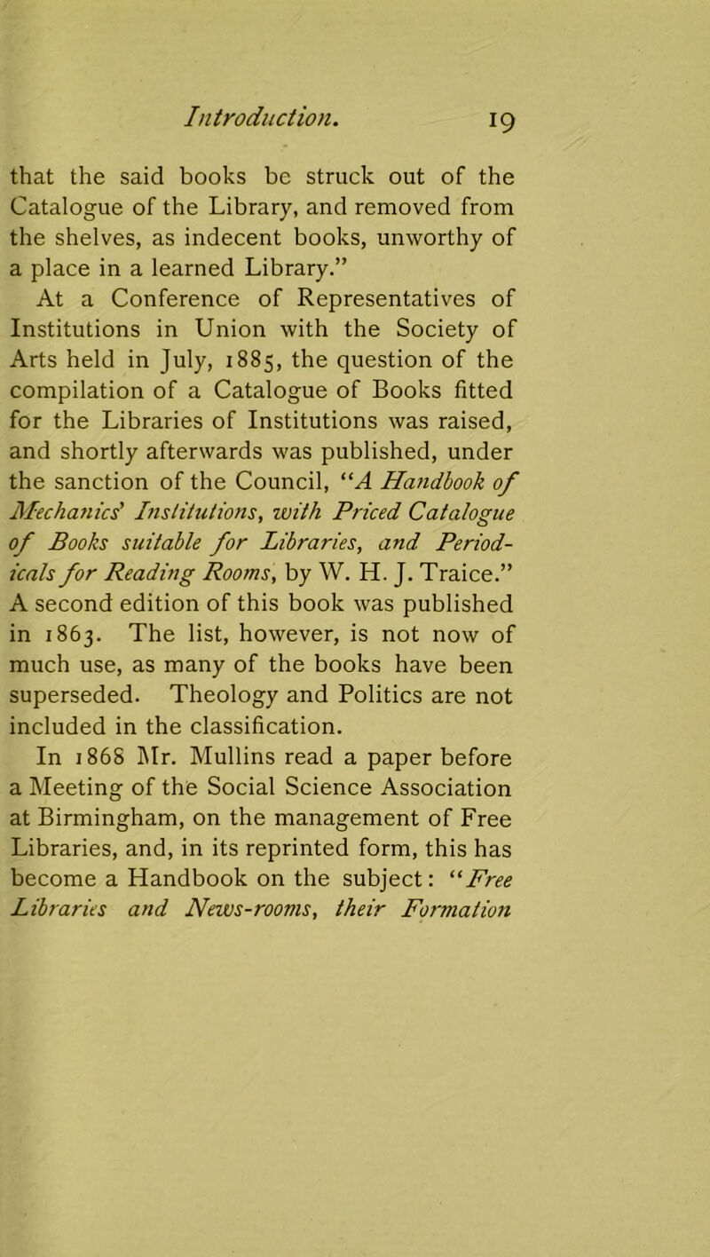 that the said books be struck out of the Catalogue of the Library, and removed from the shelves, as indecent books, unworthy of a place in a learned Library.” At a Conference of Representatives of Institutions in Union with the Society of Arts held in July, 1885, the question of the compilation of a Catalogue of Books fitted for the Libraries of Institutions was raised, and shortly afterwards was published, under the sanction of the Council, “A Handbook of Mechanics' Itislitutions, with Priced Catalogue of Books suitable for Libraries, and Period- icals for Reading Rooms, by W. H. J. Traice.” A second edition of this book was published in 1863. The list, however, is not now of much use, as many of the books have been superseded. Theology and Politics are not included in the classification. In 186S ]\Ir. Mullins read a paper before a Meeting of the Social Science Association at Birmingham, on the management of Free Libraries, and, in its reprinted form, this has become a Handbook on the subject: “Free Libraries and News-rooms, their Formation