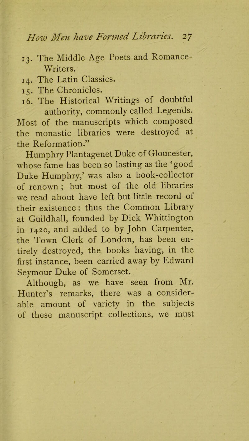 13. The Middle Age Poets and Romance- Writers. 14. The Latin Classics. 15. The Chronicles. 16. The Historical Writings of doubtful authority, commonly called Legends. ]\Iost of the manuscripts which composed the monastic libraries were destroyed at the Reformation.” Humphry Plantagenet Duke of Gloucester, whose fame has been so lasting as the ‘good Duke Humphry,’ was also a book-collector of renown ; but most of the old libraries we read about have left but little record of their existence: thus the Common Library at Guildhall, founded by Dick Whittington in 1420, and added to by John Carpenter, the Town Clerk of London, has been en- tirely destroyed, the books having, in the first instance, been carried away by Edward Seymour Duke of Somerset. Although, as we have seen from Mr. Hunter’s remarks, there was a consider- able amount of variety in the subjects of these manuscript collections, we must