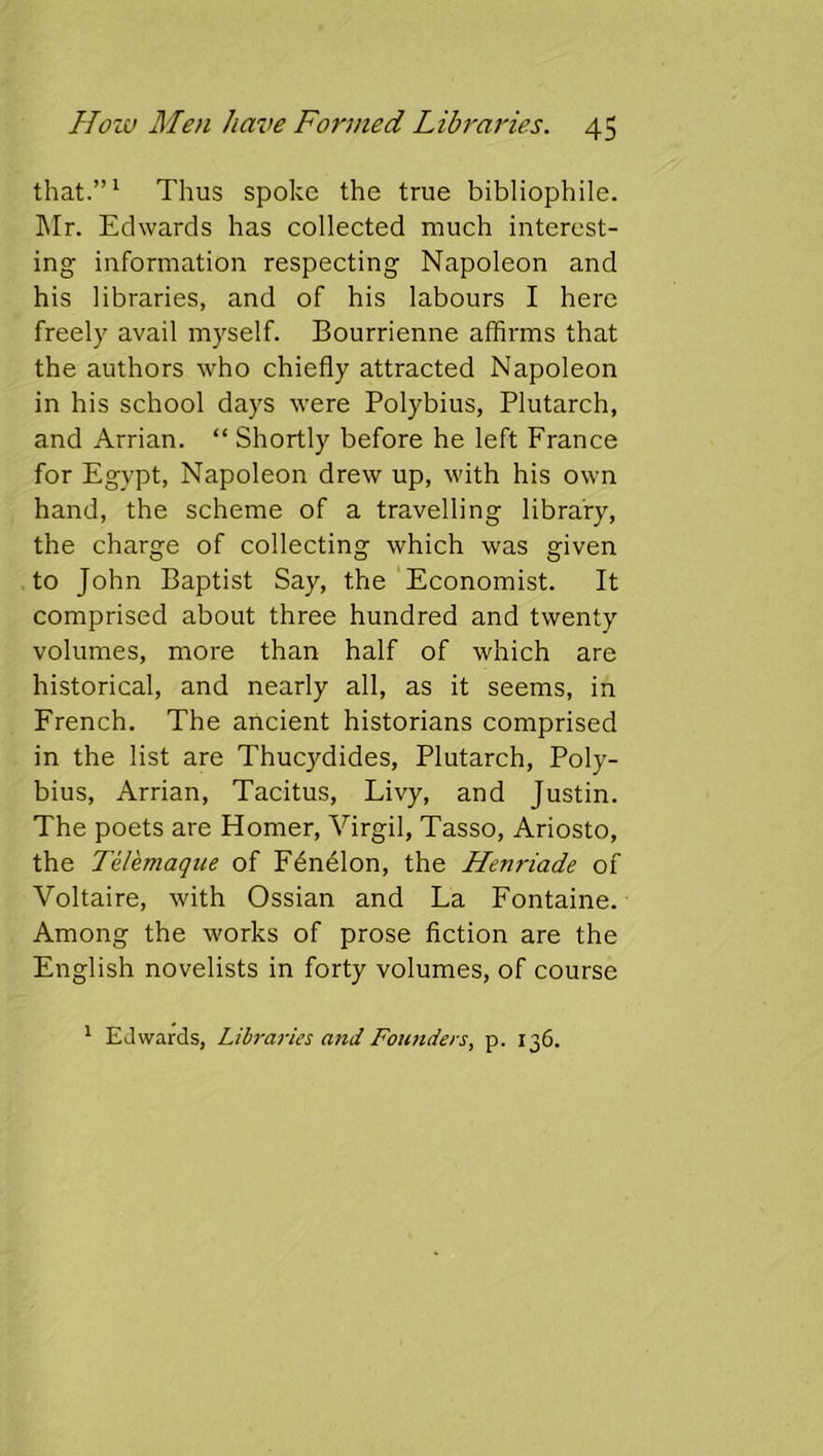 that.”^ Thus spoke the true bibliophile. ]\Ir. Edwards has collected much interest- ing information respecting Napoleon and his libraries, and of his labours I here freely avail myself. Bourrienne affirms that the authors who chiefly attracted Napoleon in his school days were Polybius, Plutarch, and Arrian. “ Shortly before he left France for Egypt, Napoleon drew up, with his own hand, the scheme of a travelling library, the charge of collecting which was given to John Baptist Say, the Economist. It comprised about three hundred and twenty volumes, more than half of which are historical, and nearly all, as it seems, in French. The ancient historians comprised in the list are Thucydides, Plutarch, Poly- bius, Arrian, Tacitus, Livy, and Justin. The poets are Homer, Virgil, Tasso, Ariosto, the Telemaque of F6ndlon, the Henriade of Voltaire, with Ossian and La Fontaine. Among the works of prose fiction are the English novelists in forty volumes, of course