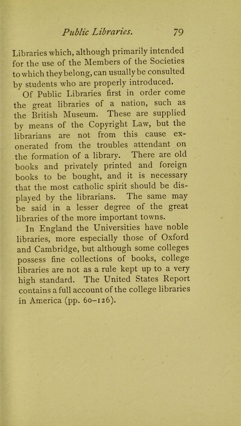 Libraries which, although primarily intended for the use of the Members of the Societies to which they belong, can usually be consulted by students who are properly introduced. Of Public Libraries first in order come the great libraries of a nation, such as the British Museum. These are supplied by means of the Copyright Law, but the librarians are not from this cause ex- onerated from the troubles attendant on the formation of a library. There are old books and privately printed and foreign books to be bought, and it is necessary that the most catholic spirit should be dis- played by the librarians. The same may be said in a lesser degree of the great libraries of the more important towns. In England the Universities have noble libraries, more especially those of Oxford and Cambridge, but although some colleges possess fine collections of books, college libraries are not as a rule kept up to a very high standard. The United States Report contains a full account of the college libraries in America (pp. 60-126).