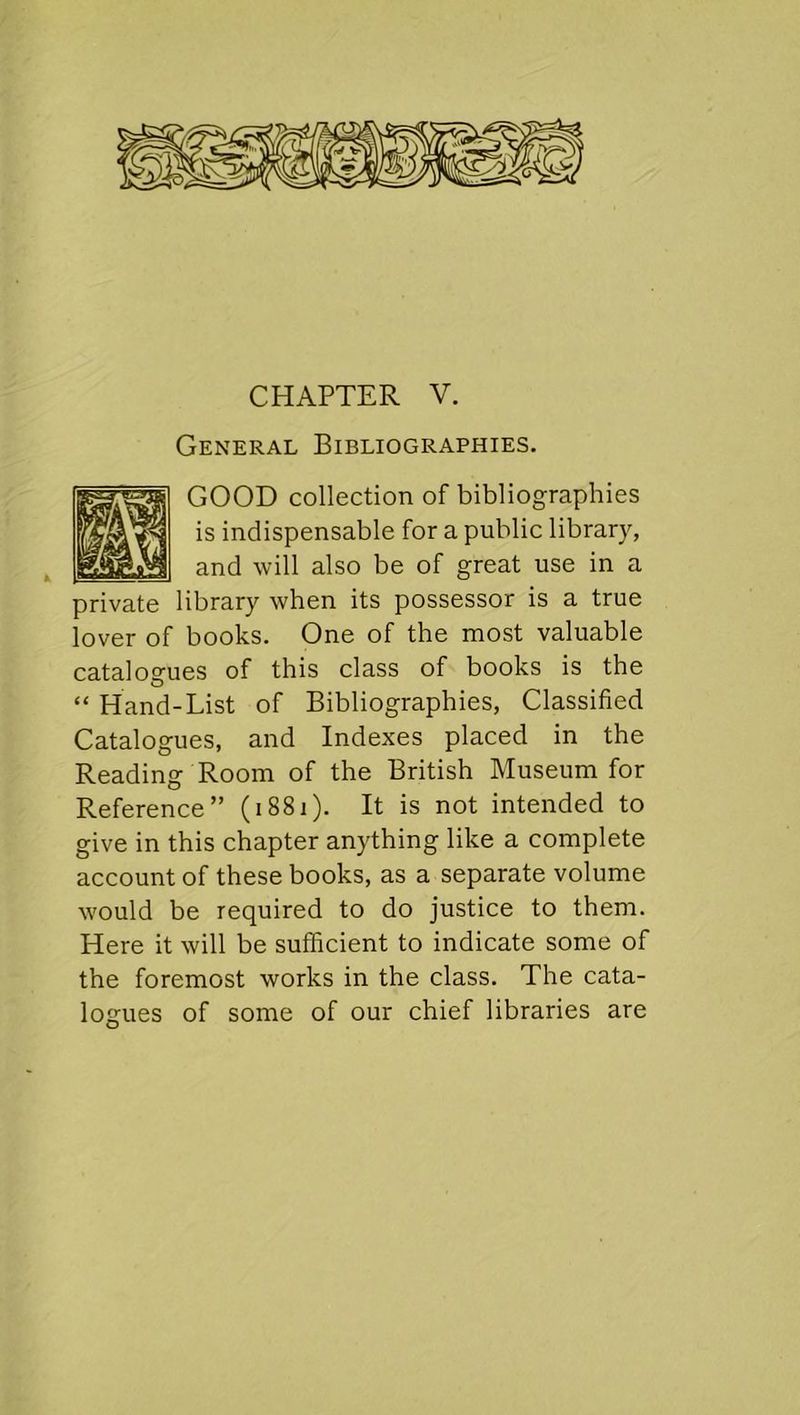 CHAPTER V. General Bibliographies. GOOD collection of bibliographies is indispensable for a public library, and will also be of great use in a private library when its possessor is a true lover of books. One of the most valuable catalogues of this class of books is the “ Hand-List of Bibliographies, Classified Catalogues, and Indexes placed in the Reading Room of the British Museum for Reference” (1881). It is not intended to give in this chapter anything like a complete account of these books, as a separate volume w'ould be required to do justice to them. Here it will be sufficient to indicate some of the foremost works in the class. The cata- logues of some of our chief libraries are