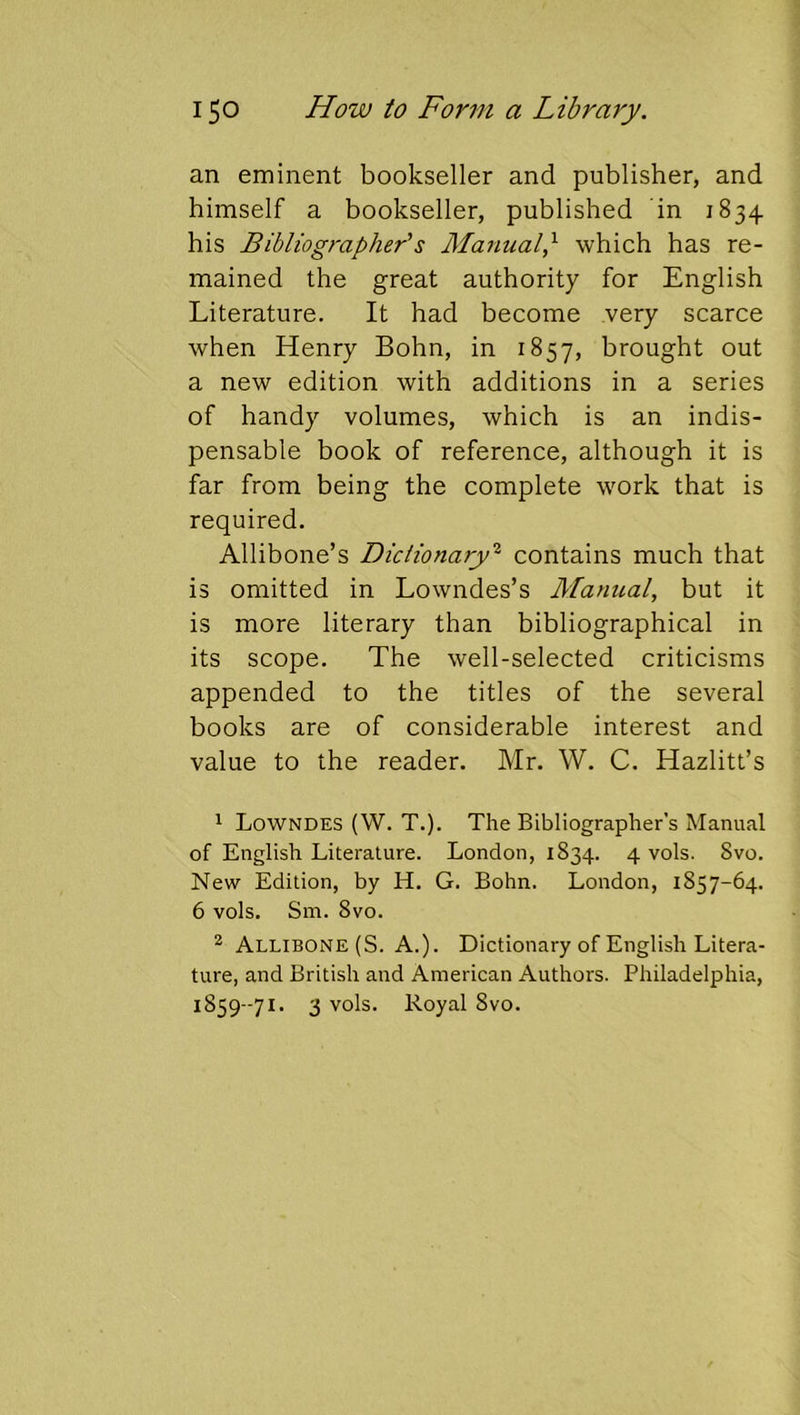 an eminent bookseller and publisher, and himself a bookseller, published in 1834 his Bibliographer's Manualp which has re- mained the great authority for English Literature. It had become very scarce when Henry Bohn, in 1857, brought out a new edition with additions in a series of handy volumes, which is an indis- pensable book of reference, although it is far from being the complete work that is required. Allibone’s Dictionary'^ contains much that is omitted in Lowndes’s Manual, but it is more literary than bibliographical in its scope. The well-selected criticisms appended to the titles of the several books are of considerable interest and value to the reader. Mr. W. C. Hazlitt’s 1 Lowndes (W. T.). The Bibliographer’s Manual of English Literature. London, 1834. 4 vols. 8vo. New Edition, by H. G. Bohn. London, 1857-64. 6 vols. Sm. 8vo. * Allibone (S. A.). Dictionary of English Litera- ture, and British and American Authors. Philadelphia, 1859-71. 3 vols. Royal 8vo.