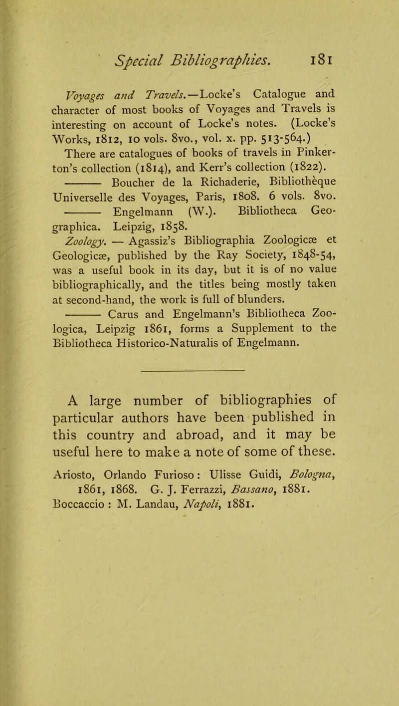 Voyages and Travels,—Locke’s Catalogue and character of most books of Voyages and Travels is interesting on account of Locke’s notes. (Locke’s 'Works, 1812, lovols. 8vo., vol. x. pp. 513-564.) There are catalogues of books of travels in Pinker- ton’s collection (1814), and Kerr’s collection (1822). Boucher de la Richaderie, Bibliotheque Universelle des Voyages, Paris, 1808. 6 vols. 8vo. Engelmann (W.). Bibliotheca Geo- graphica. Leipzig, 1858. Zoology. — Agassiz’s Bibliographia Zoologicse et Geologicse, published by the Ray Society, 1848-54, was a useful book in its day, but it is of no value bibliographically, and the titles being mostly taken at second-hand, the work is full of blunders. Carus and Engelmann’s Bibliotheca Zoo- logica, Leipzig 1861, forms a Supplement to the Bibliotheca Historico-Naturalis of Engelmann. A large number of bibliographies of particular authors have been published in this country and abroad, and it may be useful here to make a note of some of these. Ariosto, Orlando Furioso: Ulisse Guidi, Bologna, 1861, 1868. G. J. Ferrazzi, Bassano, 1881. Boccaccio : M. Landau, Napoli, 1881.