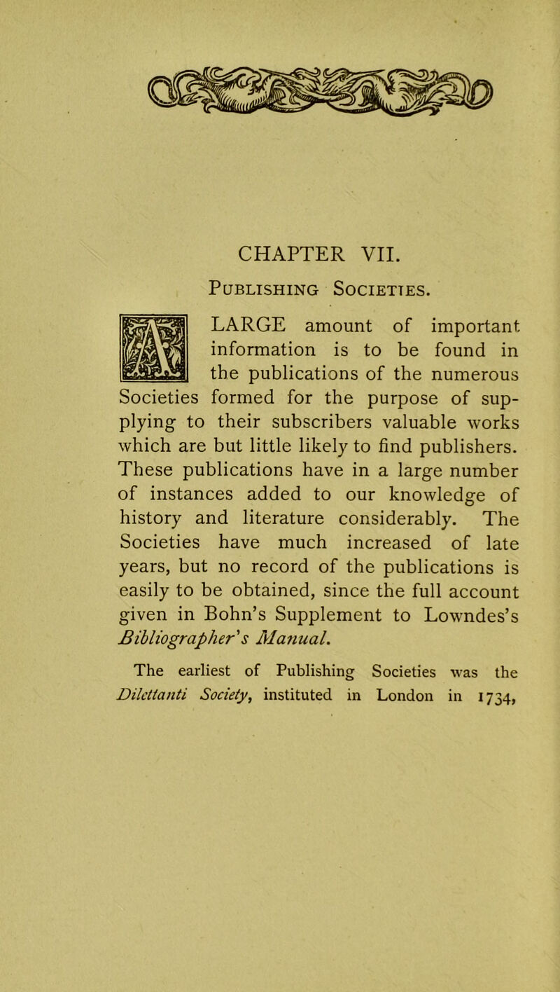 CHAPTER VII. Pqblishing Societies. LARGE amount of important information is to be found in the publications of the numerous Societies formed for the purpose of sup- plying to their subscribers valuable works which are but little likely to find publishers. These publications have in a large number of instances added to our knowledge of history and literature considerably. The Societies have much increased of late years, but no record of the publications is easily to be obtained, since the full account given in Bohn’s Supplement to Lowndes’s Bibliographer's Manual. The earliest of Publishing Societies was the Diletlanti Society, instituted in London in 1734,