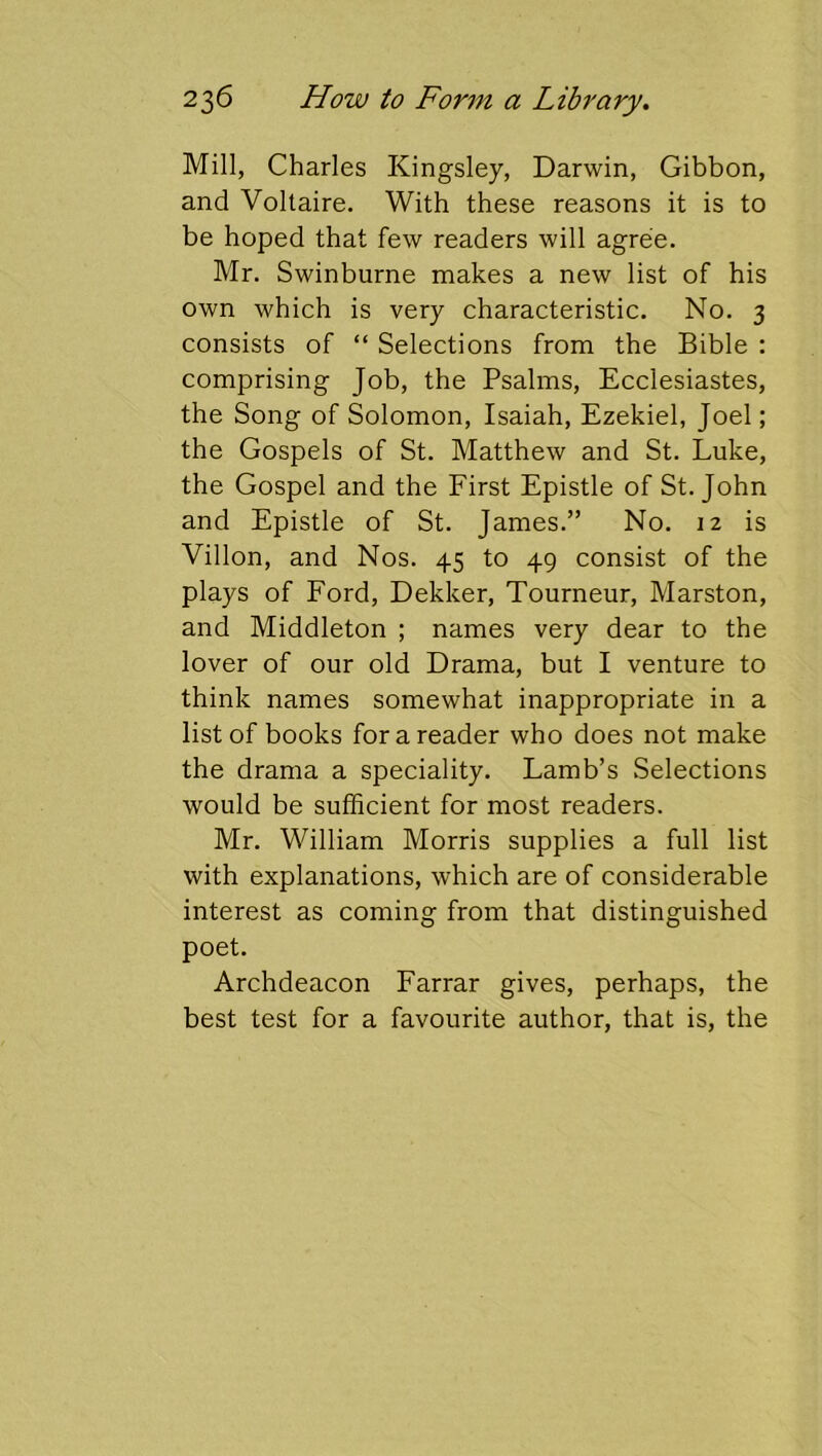 Mill, Charles Kingsley, Darwin, Gibbon, and Voltaire. With these reasons it is to be hoped that few readers will agree. Mr. Swinburne makes a new list of his own which is very characteristic. No. 3 consists of “ Selections from the Bible : comprising Job, the Psalms, Ecclesiastes, the Song of Solomon, Isaiah, Ezekiel, Joel; the Gospels of St. Matthew and St. Luke, the Gospel and the First Epistle of St.John and Epistle of St. James.” No. 12 is Villon, and Nos. 45 to 49 consist of the plays of Ford, Dekker, Tourneur, Marston, and Middleton ; names very dear to the lover of our old Drama, but I venture to think names somewhat inappropriate in a list of books for a reader who does not make the drama a speciality. Lamb’s Selections would be sufficient for most readers. Mr. William Morris supplies a full list with explanations, which are of considerable interest as coming from that distinguished poet. Archdeacon Farrar gives, perhaps, the best test for a favourite author, that is, the