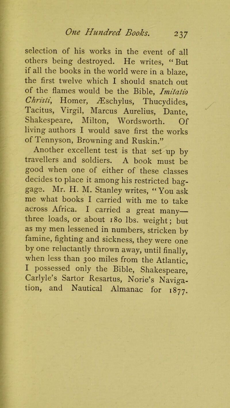 selection of his works in the event of all others being destroyed. He writes, “But if all the books in the world were in a blaze, the first twelve which I should snatch out of the flames would be the Bible, Imiiaiio Christi, Homer, ^schylus, Thucydides, Tacitus, Virgil, Marcus Aurelius, Dante, Shakespeare, Milton, Wordsworth. Of living authors I would save first the works of Tennyson, Browning and Ruskin.” Another excellent test is that set up by travellers and soldiers. A book must be good when one of either of these classes decides to place it among his restricted bag- gage. Mr. H. M. Stanley writes, “You ask me what books I carried with me to take across Africa. I carried a great many— three loads, or about 180 lbs. weight; but as my men lessened in numbers, stricken by famine, fighting and sickness, they were one by one reluctantly thrown away, until finally, when less than 300 miles from the Atlantic, I possessed only the Bible, Shakespeare, Carlyle’s Sartor Resartus, Norie’s Naviga- tion, and Nautical Almanac for 1877,
