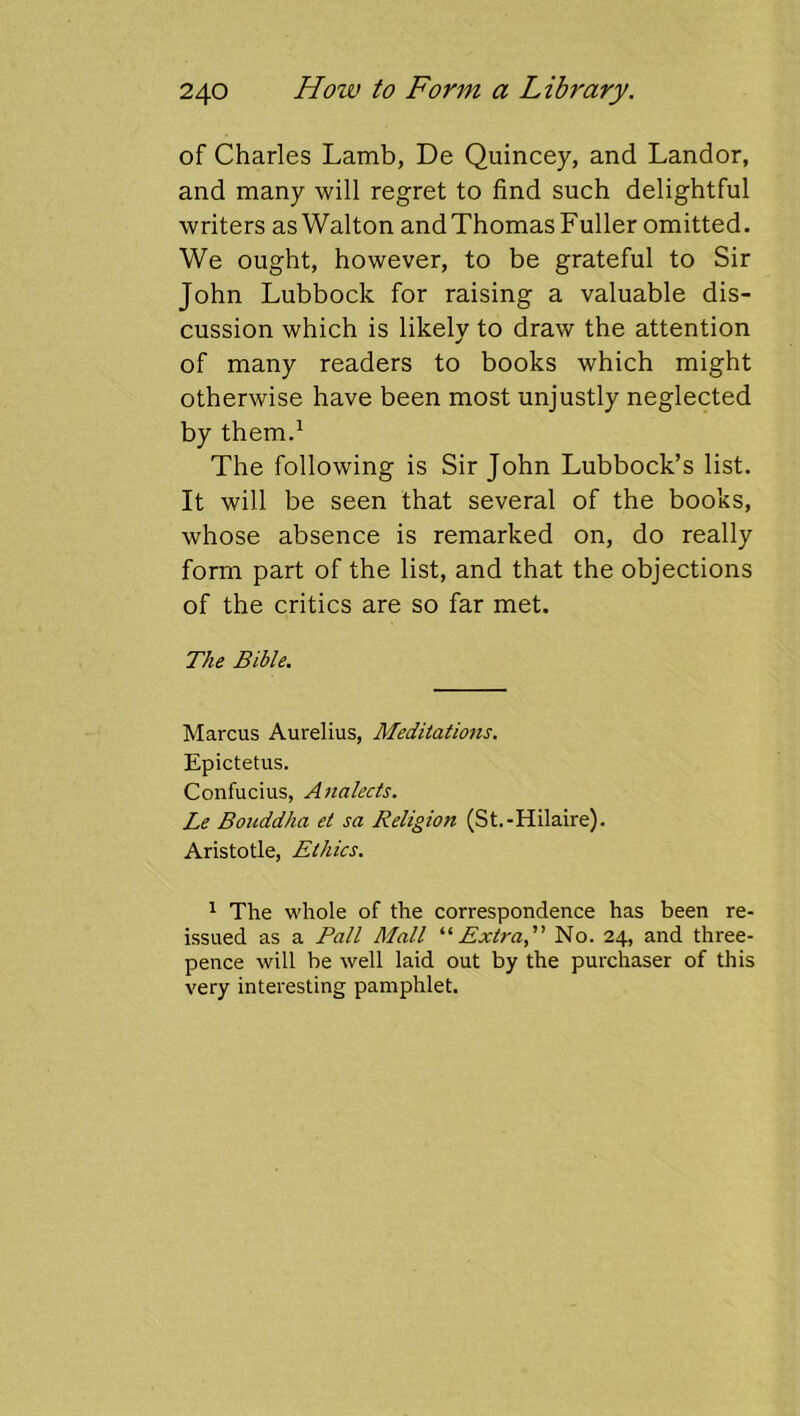 of Charles Lamb, De Quincey, and Landor, and many will regret to find such delightful writers as Walton andThomas Fuller omitted. We ought, however, to be grateful to Sir John Lubbock for raising a valuable dis- cussion which is likely to draw the attention of many readers to books which might otherwise have been most unjustly neglected by them.^ The following is Sir John Lubbock’s list. It will be seen that several of the books, whose absence is remarked on, do really form part of the list, and that the objections of the critics are so far met. The Bible. Marcus Aurelius, Meditations. Epictetus. Confucius, Analects. Le Bouddha et sa Religion (St.-Hilaire). Aristotle, Ethics. 1 The whole of the correspondence has been re- issued as a Pall Mall ‘‘‘•Extra, No. 24, and three- pence will be well laid out by the purchaser of this very interesting pamphlet.