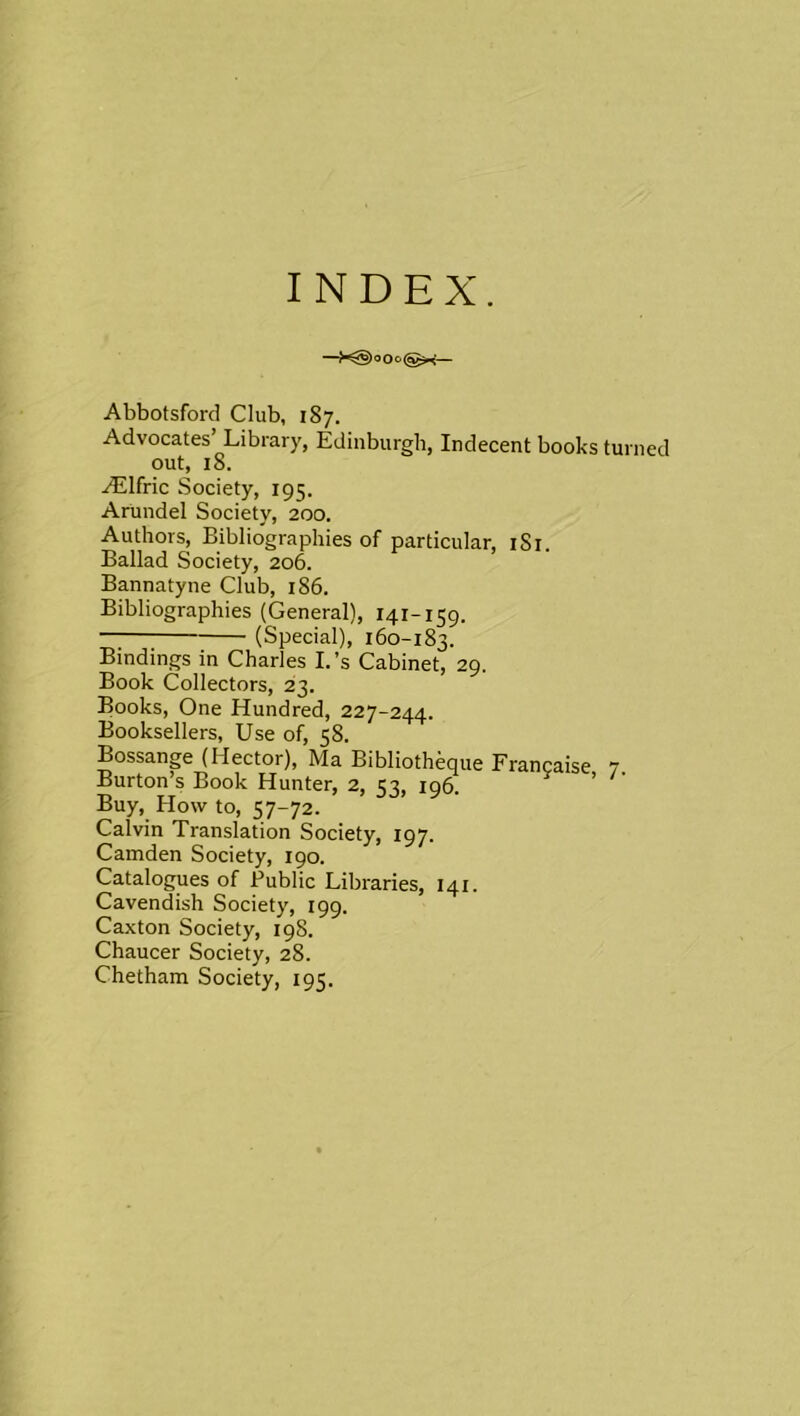 INDEX. —>^)oOe(gsp<— Abbotsford Club, 187. Advocates’ Library, Edinburgh, Indecent boohs turned out, 18. AElfric Society, 195. Arundel Society, 200. Authors, Bibliographies of particular, i8i. Ballad Society, 206. Bannatyne Club, 186. Bibliographies (General), 141-159. (Special), 160-183. Bindings in Charles I.’s Cabinet, 29. Book Collectors, 23. Books, One Hundred, 227-244. Booksellers, Use of, 58. Bossange (Hector), Ma Bibliotheque Francaise 7 Burton’s Book Hunter, 2, 1:3, iq^ ^ ’ ' Buy, How to, 57-72. Calvin Translation Society, 197. Camden Society, 190. Catalogues of Public Libraries, 141. Cavendish Society, 199. Caxton Society, 19S. Chaucer Society, 28. Chetham Society, 195.