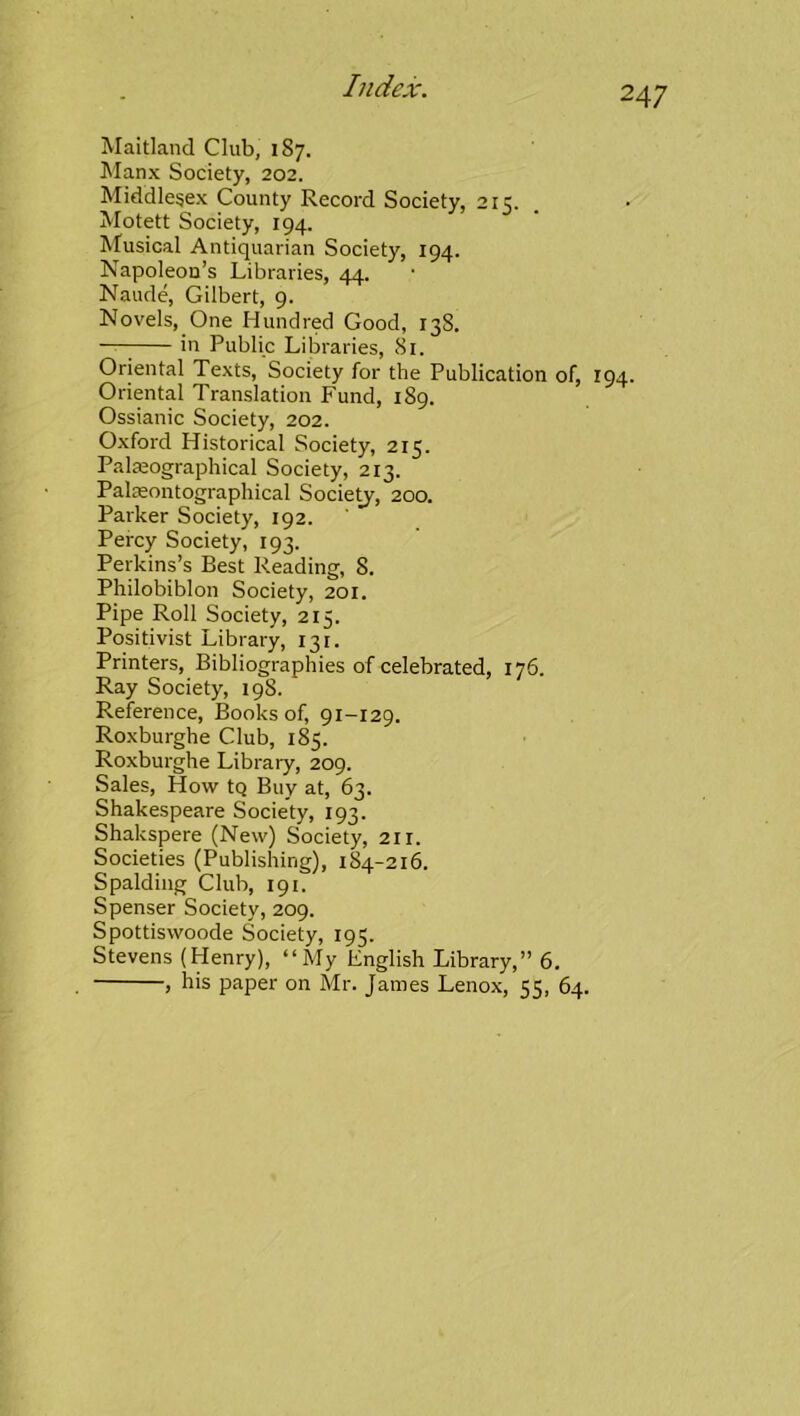 Maitland Club, 187. IManx Society, 202. Middlesex County Record Society, 215. Motett Society, 194. ^fusical Antiquarian Society, 194. Napoleon’s Libraries, 44. Naude, Gilbert, 9. Novels, One Hundred Good, 13S. —; in Public Libraries, 81. Oriental Texts, Society for the Publication of, 194. Oriental Translation Fund, 189. Ossianic Society, 202. Oxford Historical Society, 215. Palajographical Society, 213. Palseontographical Society, 200. Parker Society, 192. Percy Society, 193. Perkins’s Best Reading, 8. Philobiblon Society, 201. Pipe Roll Society, 215. Positivist Library, 131. Printers, Bibliographies of celebrated, 176. Ray Society, 198. Reference, Books of, 91-129. Roxburghe Club, 185. Roxburghe Library, 209. Sales, How tq Buy at, 63. Shakespeare Society, 193. Shakspere (New) Society, 211. Societies (Publishing), 184-216. Spalding Club, 191. Spenser Society, 209. Spottiswoode Society, 195. Stevens (Henry), “My English Library,” 6. , his paper on Mr. James Lenox, 55, 64.