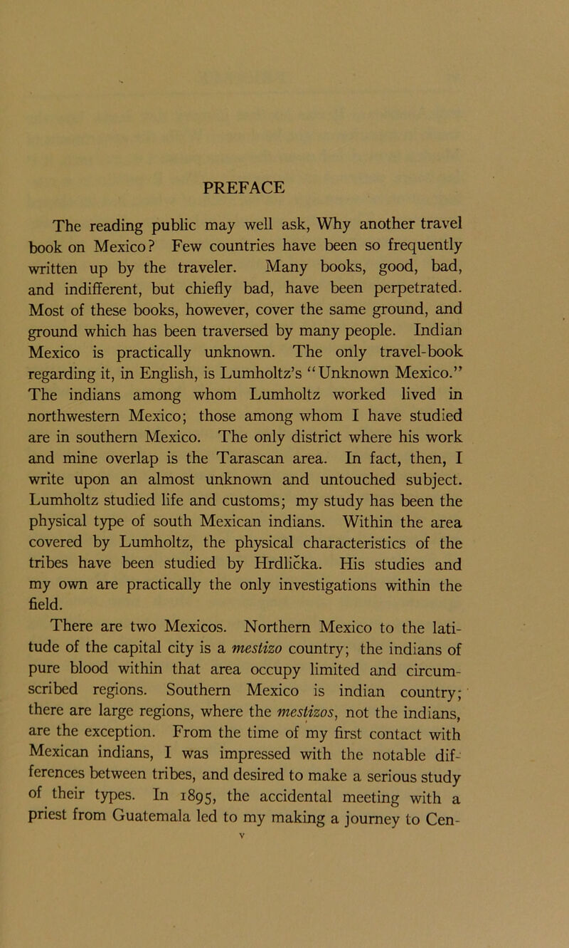 The reading public may well ask, Why another travel book on Mexico? Few countries have been so frequently written up by the traveler. Many books, good, bad, and indifferent, but chiefly bad, have been perpetrated. Most of these books, however, cover the same ground, and ground which has been traversed by many people. Indian Mexico is practically unknown. The only travel-book regarding it, in English, is Lumholtz’s “Unknown Mexico.” The indians among whom Lumholtz worked lived in northwestern Mexico; those among whom I have studied are in southern Mexico. The only district where his work and mine overlap is the Tarascan area. In fact, then, I write upon an almost unknown and untouched subject. Lumholtz studied life and customs; my study has been the physical type of south Mexican indians. Within the area covered by Lumholtz, the physical characteristics of the tribes have been studied by Hrdlicka. His studies and my own are practically the only investigations within the field. There are two Mexicos. Northern Mexico to the lati- tude of the capital city is a mestizo country; the indians of pure blood within that area occupy limited and circum- scribed regions. Southern Mexico is indian country; there are large regions, where the mestizos, not the indians, are the exception. From the time of my first contact with Mexican indians, I was impressed with the notable dif- ferences between tribes, and desired to make a serious study of their types. In 1895, the accidental meeting with a priest from Guatemala led to my making a journey to Cen-
