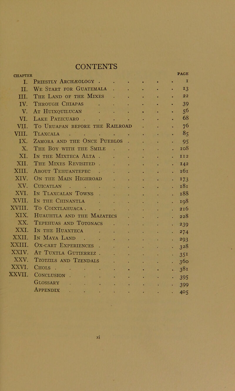 CONTENTS CHAPTER I. Priestly Archaeology . II. We Start eor Guatemala III. The Land of the Mixes IV. Through Chiapas V. At Huixquilucan VI. Lake Patzcuaro . VII. To Uruapan before the Railroad VIII. Tlaxcala IX. Zamora and the Once Pueblos X. The Boy with the Smile XI. In the Mixteca Alta . XII. The Mixes Revisited . XIII. About Tehuantepec XIV. On the Main Highroad XV. CUICATLAN XVI. In Tlaxcalan Towns . XVII. In the Chinantla XVIII. To COIXTLAHUACA . XIX. Huauhtla and the Mazatecs XX. Tepehuas and Totonacs XXI. In the Huaxteca XXII. In Maya Land XXIII. Ox-cart Experiences . XXIV. At Tuxtla Gutierrez . XXV. Tzotzils and Tzendals XXVI. Chols .... XXVII. Conclusion . Glossary Appendix PAGE I 13 22 39 56 68 76 85 95 108 112 142 161 i73 181 188 198 216 228 239 274 293 328 351 360 3Sl 395 399 405