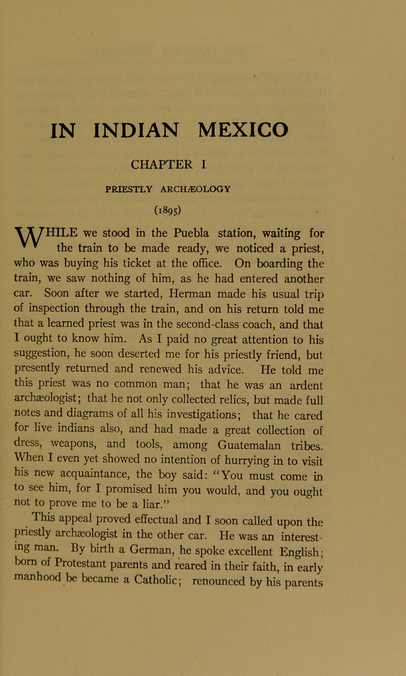 IN INDIAN MEXICO CHAPTER I PRIESTLY ARCH/EOLOGY (1895) X 7HILE we stood in the Puebla station, waiting for * * the train to be made ready, we noticed a priest, who was buying his ticket at the office. On boarding the train, we saw nothing of him, as he had entered another car. Soon after we started, Herman made his usual trip of inspection through the train, and on his return told me that a learned priest was in the second-class coach, and that I ought to know him. As I paid no great attention to his suggestion, he soon deserted me for his priestly friend, but presently returned and renewed his advice. He told me this priest was no common man; that he was an ardent archaeologist; that he not only collected relics, but made full notes and diagrams of all his investigations; that he cared for live indians also, and had made a great collection of dress, weapons, and tools, among Guatemalan tribes. When I even yet showed no intention of hurrying in to visit his new acquaintance, the boy said: “You must come in to see him, for I promised him you would, and you ought not to prove me to be a liar.” This appeal proved effectual and I soon called upon the priestly archaeologist in the other car. He was an interest- ing man. By birth a German, he spoke excellent English; born of Protestant parents and reared in their faith, in early manhood be became a Catholic; renounced by his parents