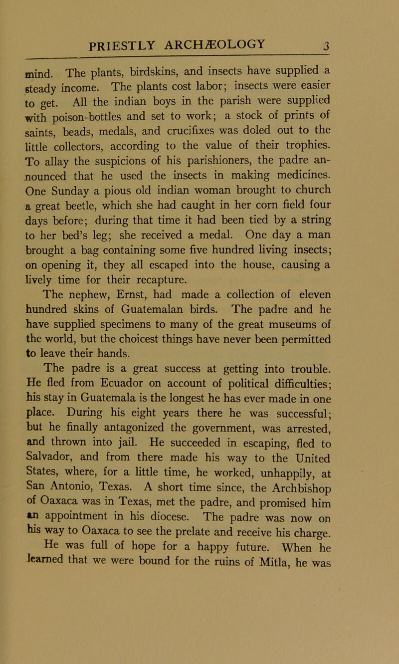 mind. The plants, birdskins, and insects have supplied a steady income. The plants cost labor; insects were easier to get. All the indian boys in the parish were supplied with poison-bottles and set to work; a stock of prints of saints, beads, medals, and crucifixes was doled out to the little collectors, according to the value of their trophies. To allay the suspicions of his parishioners, the padre an- nounced that he used the insects in making medicines. One Sunday a pious old indian woman brought to church a great beetle, which she had caught in her corn field four days before; during that time it had been tied by a string to her bed’s leg; she received a medal. One day a man brought a bag containing some five hundred living insects; on opening it, they all escaped into the house, causing a lively time for their recapture. The nephew, Ernst, had made a collection of eleven hundred skins of Guatemalan birds. The padre and he have supplied specimens to many of the great museums of the world, but the choicest things have never been permitted to leave their hands. The padre is a great success at getting into trouble. He fled from Ecuador on account of political difficulties; his stay in Guatemala is the longest he has ever made in one place. During his eight years there he was successful; but he finally antagonized the government, was arrested, and thrown into jail. He succeeded in escaping, fled to Salvador, and from there made his way to the United States, where, for a little time, he worked, unhappily, at San Antonio, Texas. A short time since, the Archbishop of Oaxaca was in Texas, met the padre, and promised him an appointment in his diocese. The padre was now on his way to Oaxaca to see the prelate and receive his charge. He was full of hope for a happy future. When he learned that we were bound for the ruins of Mitla, he was