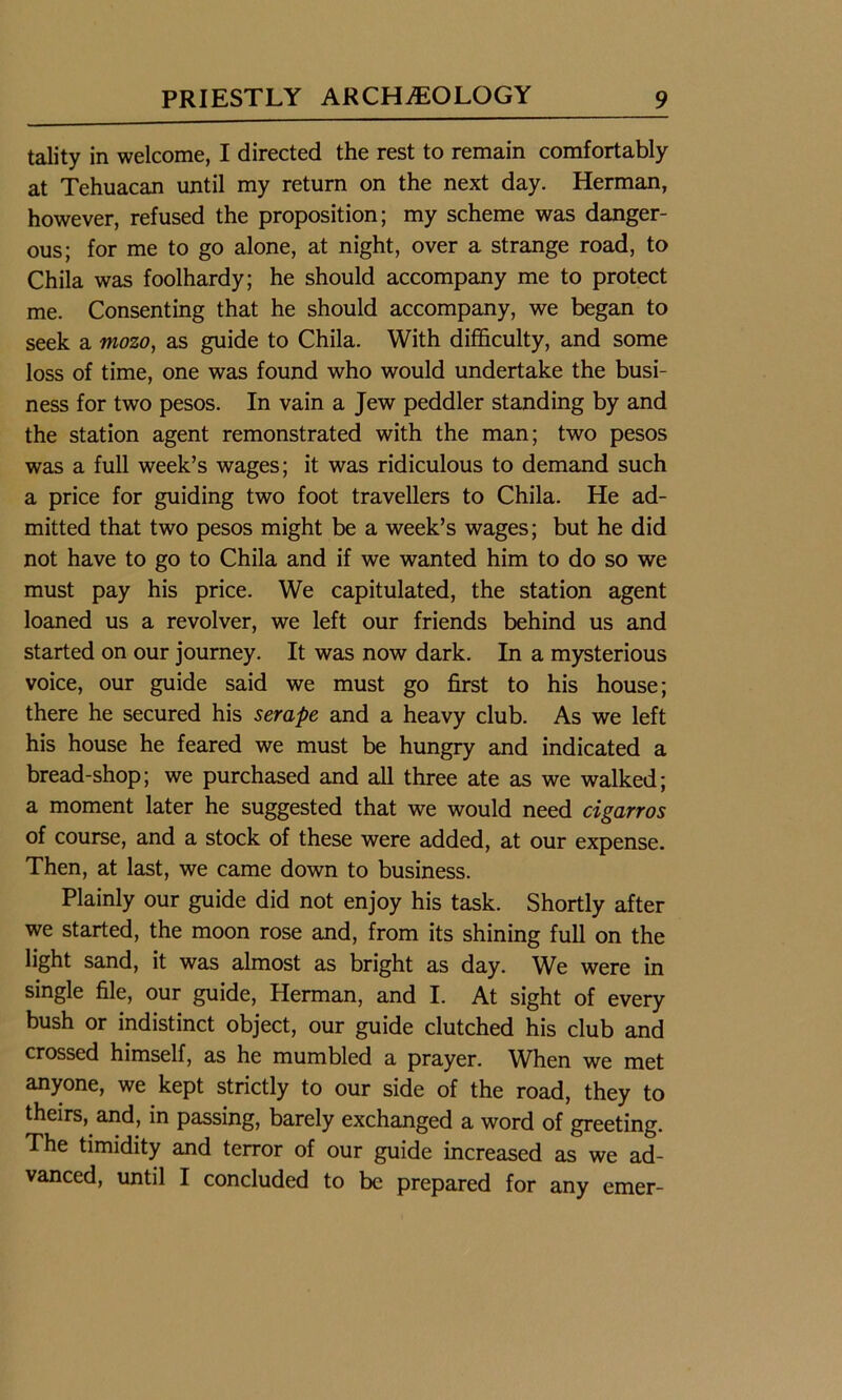 tality in welcome, I directed the rest to remain comfortably at Tehuacan until my return on the next day. Herman, however, refused the proposition; my scheme was danger- ous; for me to go alone, at night, over a strange road, to Chila was foolhardy; he should accompany me to protect me. Consenting that he should accompany, we began to seek a mozo, as guide to Chila. With difficulty, and some loss of time, one was found who would undertake the busi- ness for two pesos. In vain a Jew peddler standing by and the station agent remonstrated with the man; two pesos was a full week’s wages; it was ridiculous to demand such a price for guiding two foot travellers to Chila. He ad- mitted that two pesos might be a week’s wages; but he did not have to go to Chila and if we wanted him to do so we must pay his price. We capitulated, the station agent loaned us a revolver, we left our friends behind us and started on our journey. It was now dark. In a mysterious voice, our guide said we must go first to his house; there he secured his serape and a heavy club. As we left his house he feared we must be hungry and indicated a bread-shop; we purchased and all three ate as we walked; a moment later he suggested that we would need cigarros of course, and a stock of these were added, at our expense. Then, at last, we came down to business. Plainly our guide did not enjoy his task. Shortly after we started, the moon rose and, from its shining full on the light sand, it was almost as bright as day. We were in single file, our guide, Herman, and I. At sight of every bush or indistinct object, our guide clutched his club and crossed himself, as he mumbled a prayer. When we met anyone, we kept strictly to our side of the road, they to theirs, and, in passing, barely exchanged a word of greeting. The timidity and terror of our guide increased as we ad- vanced, until I concluded to be prepared for any emer-