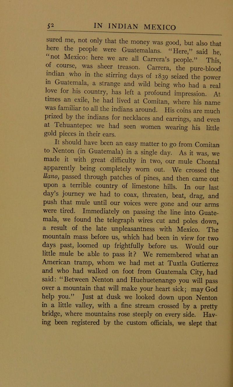 sured me, not only that the money was good, but also that here the people were Guatemalans. “Here,” said he, not Mexico: here we are all Carrera’s people.” This of course, was sheer treason. Carrera, the pure-blood Indian who in the stirring days of 1839 seized the power in Guatemala, a strange and wild being who had a real love for his country, has left a profound impression. At times an exile, he had lived at Comitan, where his name was familiar to all the indians around. His coins are much prized by the indians for necklaces and earrings, and even at Tehuantepec we had seen women wearing his little gold pieces in their ears. It should have been an easy matter to go from Comitan to Nenton (in Guatemala) in a single day. As it was, we made it with great difficulty in two, our mule Chontal apparently being completely worn out. We crossed the llano, passed through patches of pines, and then came out upon a terrible country of limestone hills. In our last day’s journey we had to coax, threaten, beat, drag, and push that mule until our voices were gone and our arms were tired. Immediately on passing the line into Guate- mala, we found the telegraph wires cut and poles down, a result of the late unpleasantness with Mexico. The mountain mass before us, which had been in view for two days past, loomed up frightfully before us. Would our little mule be able to pass it? We remembered what an American tramp, whom we had met at Tuxtla Gutierrez and who had walked on foot from Guatemala City, had said: “Between Nenton and Huehuetenango you will pass over a mountain that will make your heart sick; may God help you.” Just at dusk we looked down upon Nenton in a little valley, with a fine stream crossed by a pretty bridge, where mountains rose steeply on every side. Hav- ing been registered by the custom officials, we slept that