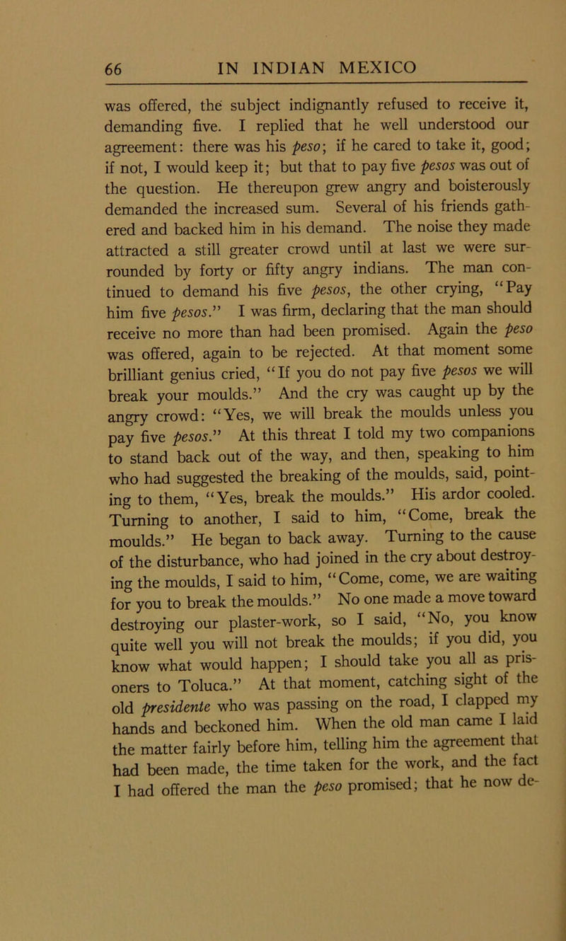 was offered, the subject indignantly refused to receive it, demanding five. I replied that he well understood our agreement: there was his peso; if he cared to take it, good; if not, I would keep it; but that to pay five pesos was out of the question. He thereupon grew angry and boisterously demanded the increased sum. Several of his friends gath- ered and backed him in his demand. The noise they made attracted a still greater crowd until at last we were sur- rounded by forty or fifty angry indians. The man con- tinued to demand his five pesos, the other crying, “Pay him five pesos.” I was firm, declaring that the man should receive no more than had been promised. Again the peso was offered, again to be rejected. At that moment some brilliant genius cried, “If you do not pay five pesos we will break your moulds.” And the cry was caught up by the angry crowd: “Yes, we will break the moulds unless you pay five pesos.” At this threat I told my two companions to stand back out of the way, and then, speaking to him who had suggested the breaking of the moulds, said, point- ing to them, “Yes, break the moulds.” His ardor cooled. Turning to another, I said to him, “Come, break the moulds.” He began to back away. Turning to the cause of the disturbance, who had joined in the cry about destroy- ing the moulds, I said to him, “Come, come, we are waiting for you to break the moulds.” No one made a move toward destroying our plaster-work, so I said, No, you know quite well you will not break the moulds; if you did, you know what would happen; I should take you all as pris- oners to Toluca.” At that moment, catching sight of the old presidente who was passing on the road, I clapped my hands and beckoned him. When the old man came I laid the matter fairly before him, telling him the agreement that had been made, the time taken for the work, and the fact I had offered the man the peso promised; that he now de-