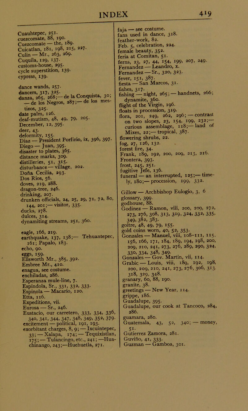 Cuauhtepec, 251. cuezcomate, 88, 190. Cuezcomate — the, 189- Cuicatlan, 181, 198, 2I5> 337- Culin — Mr., 263, 269. Cuquila, 129, 137- customs-house, 295. cycle superstition, 139- cypress, 139. dance wands, 257. dancers, 317. 33S- , , _ . . danza, 265, 268;— de la Conquista, 30, — de los Negros, 287;—de los mes- tizos, 325. date palm, 126. deaf-mutism, 48, 49> 79> 2°5- December, 12, 395. deer, 43. deformity, 155. . . . Diaz — President Porfino, ix, 396, 397. Diego— Juan, 395. disaster to plates, 365. distance marks, 309. distilleries, 51, 315- disturbance—village, 202. Dona Cecilia, 293. Dos Rios, 56. doves, 219, 288. dragon-tree, 246. drinking, 207. drunken officials, 24, 25, 29, 71, 73> 8o> 144, 201;— visitor, 335. ducks, 278. dukes, 314- dynamiting streams, 251, 360. eagle, 166, 219. earthquake, 137, 138;— Tehuantepec, 161; Papalo, 183. echo, 90. eggs, 159- Ellsworth Mr., 385, 392. Embree Mr., 410. enagua, see costume, enchiladas, 286. Esperanza mule-line, 7- Espindola, Sr., 331, 332, 333. Espinola — Macario, 120. Etta, 116. Expeditions, vii. Eurosa—Sr., 246. Eustacio, our carretero, 333, 334, 33^, 340, 341, 344, 347, 348, 349, 352> 379- excitement— political, 191, 193. exorbitant charges, 8, 9; — Ixcuintepec, 33; — Xalapa, 174; — Tequixistlan, 175; — Tulancingo, etc., 241; —Hua- chinango, 243;—Huehuetla, 271. faja — see costume, fans used in dance, 318. feather-work, 82. Feb. 5, celebration, 224. female beauty, 352. feria at Comitan, 51. ferns, 23, 27, 44, i54> J99> 207> 349- Fernandez — Leandro, x. Fernandez — Sr., 320, 323. fever, 151, 387- fiesta — San Marcos, 31. fishes, 317. , , t ,, fishing — night, 265; — handnets, 296; dynamite, 360. flight of the Virgin, 196. floats in procession, 319. flora, 201, 249, 262, 296; contrast on two slopes, 23, 154, x99, 232;— curious assemblage, 118;—land of Mixes, 22;—tropical, 387. flowering shrubs, 22. fog, 27, 126, 132. forest fire, 34. Frank, 189, 192, 200, 209, 213, 216. Frontera, 393. frost, 245, 251. fugitive Jefe, 136. funeral — an interrupted, 125;—time- ly, 180;— procession, 199, 332. Gillow — Archbishop Eulogio, 3, 6 glossary, 399. godhouse, 88. Godinez—Ramon, viii, 200, 209, 272, 273, 276, 308, 313, 3!9- 324> 332, 335> 349, 382, 383- goitre, 48, 49, 79, 155. gold coins worn, 40, 52,, 353- Gonzales — Manuel, viii, 108-111, 115. 156, 166, 171, 184, 189, 194, 198, 200, 209, 210, 241, 273, 276, 289, 290, 324, 33°. 334, 348, 349- Gonzales — Gov. Martin, vn, 114. Grabic — Louis, viii, 189, 192, 198, 200, 209, 210, 241, 273, 276, 306, 313. 3x8, 329, 348. granary, 60, 88, 190. granite, 38. greetings — New Year, 114. grippe, 186. Guadalupe, 395. Guadalupe, our cook at Tancoco, 284, 286. guamara, 280. Guatemala, 43, 52, 340; — money, 5*- Gutierrez Zamora, 281. Guvino, 41, 333. Guzman — Gamboa, 301.