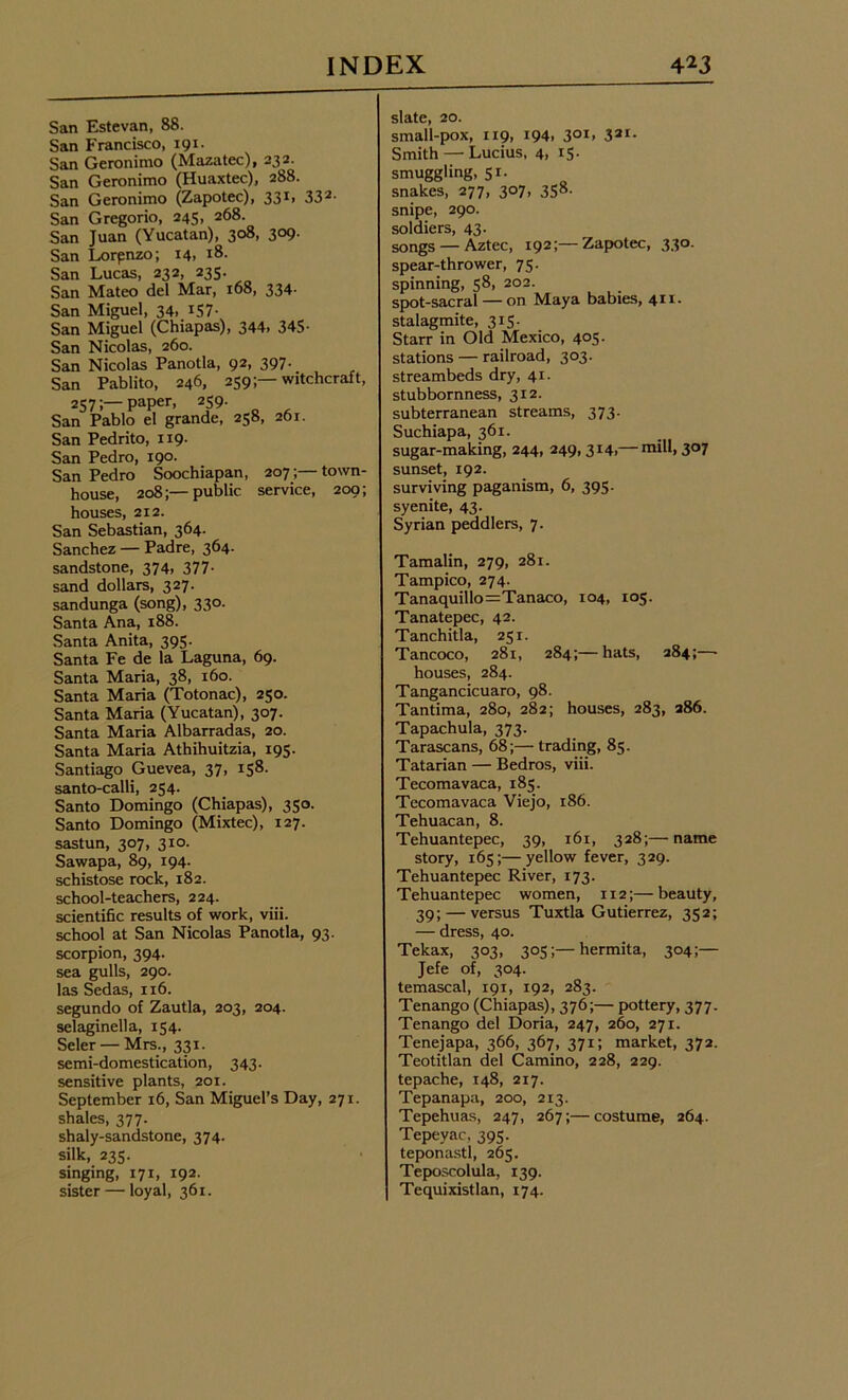 San Estevan, 88. San Francisco, 191. San Geronimo (Mazatec), 232. San Geronimo (Huaxtec), 288. San Geronimo (Zapotec), 331, 332- San Gregorio, 245, 268. San Juan (Yucatan), 308, 309. San Lorpnzo; 14. *8. San Lucas, 232, 235. San Mateo del Mar, 168, 334- San Miguel, 34.157- San Miguel (Chiapas), 344. 345- San Nicolas, 260. San Nicolas Panotla, 92, 397. San Pablito, 246, 259;—witchcraft, 257;—Paper, 259. San Pablo el grande, 258, 261. San Pedrito, 119. San Pedro, 190. San Pedro Soochiapan, 207;— town- house, 208;—public service, 209; houses, 212. San Sebastian, 364. Sanchez — Padre, 364. sandstone, 374. 377- sand dollars, 327. sandunga (song), 330. Santa Ana, 188. Santa Anita, 395. Santa Fe de la Laguna, 69. Santa Maria, 38, 160. Santa Maria (Totonac), 250. Santa Maria (Yucatan), 307. Santa Maria Albarradas, 20. Santa Maria Athihuitzia, 195. Santiago Guevea, 37, 158. santo-calli, 254. Santo Domingo (Chiapas), 350. Santo Domingo (Mixtec), 127. sastun, 307, 310. Sawapa, 89, 194. schistose rock, 182. school-teachers, 224. scientific results of work, viii. school at San Nicolas Panotla, 93. scorpion, 394. sea gulls, 290. las Sedas, 116. segundo of Zautla, 203, 204. selaginella, 154. Seler — Mrs., 331. semi-domestication, 343. sensitive plants, 201. September 16, San Miguel’s Day, 271. shales, 377. shaly-sandstone, 374. silk, 235. singing, 171, 192. sister — loyal, 361. slate, 20. small-pox, 119, 194. 3OI> 321- Smith — Lucius, 4. i5- smuggling, 5r. snakes, 277, 307, 358. snipe, 290. soldiers, 43. songs — Aztec, 192;—Zapotec, 330. spear-thrower, 75. spinning, 58, 202. spot-sacral — on Maya babies, 411. stalagmite, 315. Starr in Old Mexico, 405- stations — railroad, 303. streambeds dry, 41. stubbornness, 312. subterranean streams, 373. Suchiapa, 361. sugar-making, 244, 249,314.— mill, 307 sunset, 192. surviving paganism, 6, 395. syenite, 43. Syrian peddlers, 7. Tamalin, 279, 281. Tampico, 274. Tanaquillo=Tanaco, 104, 105. Tanatepec, 42. Tanchitla, 251. Tancoco, 281, 284;—hats, 284;—- houses, 284. Tangancicuaro, 98. Tantima, 280, 282; houses, 283, 286. Tapachula, 373. Tarascans, 68;— trading, 85. Tatarian — Bedros, viii. Tecomavaca, 185. Tecomavaca Viejo, 186. Tehuacan, 8. Tehuantepec, 39, 161, 328;—name story, 165;—yellow fever, 329. Tehuantepec River, 173. Tehuantepec women, 112;— beauty, 39; — versus Tuxtla Gutierrez, 352; — dress, 40. Tekax, 303, 305hermita, 304;— Jefe of, 304. temascal, 191, 192, 283. Tenango (Chiapas), 376;— pottery, 377. Tenango del Doria, 247, 260, 271. Tenejapa, 366, 367, 371; market, 372. Teotitlan del Camino, 228, 229. tepache, 148, 217. Tepanapa, 200, 213. Tepehuas, 247, 267;—costume, 264. Tepeyac, 395. teponastl, 265. Teposcolula, 139. Tequixistlan, 174.