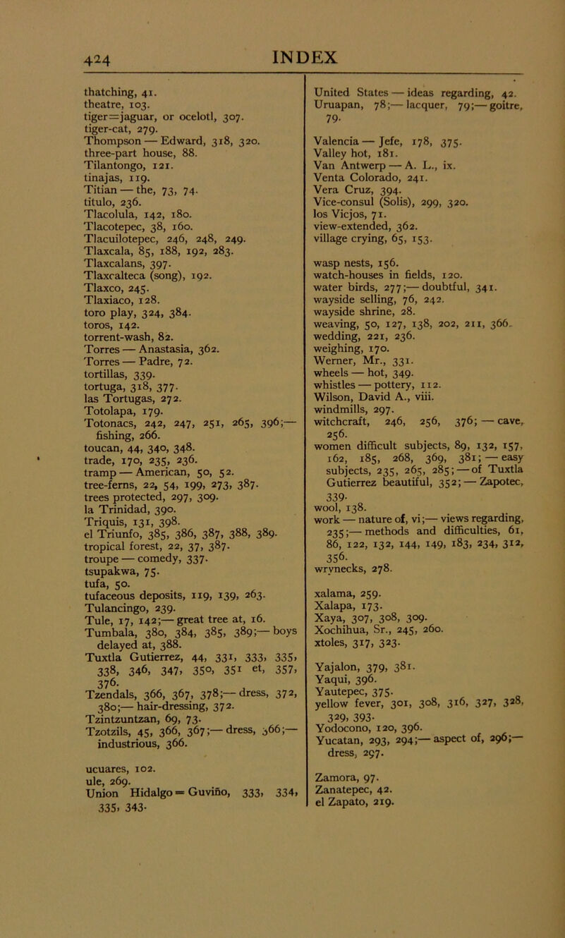 thatching, 41. theatre, 103. tiger=jaguar, or ocelotl, 307. tiger-cat, 279. Thompson — Edward, 318, 320. three-part house, 88. Tilantongo, 121. tinajas, 119. Titian — the, 73, 74. titulo, 236. Tlacolula, 142, 180. Tlacotepec, 38, 160. Tlacuilotepec, 246, 248, 249. Tlaxcala, 85, 188, 192, 283. Tlaxcalans, 397. Tlaxcalteca (song), 192. Tlaxco, 245. Tlaxiaco, 128. toro play, 324, 384. toros, 142. torrent-wash, 82. Torres — Anastasia, 362. Torres — Padre, 72. tortillas, 339. tortuga, 318, 377. las Tortugas, 272. Totolapa, 179. Totonacs, 242, 247, 251, 265, 396;— fishing, 266. toucan, 44. 34o, 348. trade, 170, 235, 236. tramp — American, 50, 52. tree-ferns, 22, 54, 199, 273, 387. trees protected, 297, 309. la Trinidad, 390. Triquis, 131, 398. el Triunfo, 385, 386, 387, 388, 389. tropical forest, 22, 37, 387. troupe — comedy, 337. tsupakwa, 75. tufa, 50. tufaceous deposits, 119, 139, 263. Tulancingo, 239. Tule, 17, 142;—great tree at, 16. Tumbala, 380, 384, 385. 389;— boys delayed at, 388. Tuxtla Gutierrez, 44, 331, 333, 335. 338, 346, 347, 35°. 35i et, 357, 376. Tzendals, 366, 367, 378;—dress, 372, 380;—hair-dressing, 372. Tzintzuntzan, 69, 73. Tzotzils, 45, 366, 367;—dress, 366;—- industrious, 366. ucuares, 102. ule, 269. Union Hidalgo = Guvino, 333, 334, 335, 343- United States — ideas regarding, 42. Uruapan, 78;—lacquer, 79;—goitre, 79- Valencia—Jefe, 178, 375. Valley hot, 181. Van Antwerp — A. L., ix. Venta Colorado, 241. Vera Cruz, 394. Vice-consul (Solis), 299, 320. los Vicjos, 71. view-extended, 362. village crying, 65, 153. wasp nests, 156. watch-houses in fields, 120. water birds, 277;—doubtful, 341. wayside selling, 76, 242. wayside shrine, 28. weaving, 50, 127, 138, 202, an, 366. wedding, 221, 236. weighing, 170. Werner, Mr., 331. wheels — hot, 349. whistles — pottery, 112. Wilson, David A., viii. windmills, 297. witchcraft, 246, 256, 376; — cave, 256. women difficult subjects, 89, 132, 157, 162, 185, 268, 369, 381;—easy subjects, 235, 265, 285; — of Tuxtla Gutierrez beautiful, 352; — Zapotec, 339- wool, 138. work — nature of, vi;— views regarding, 235;—methods and difficulties, 61, 86, 122, 132, 144, 149, 183, 234, 312, 356- wrynecks, 278. xalama, 259. Xalapa, 173. Xaya, 307, 308, 309. Xochihua, Sr., 245, 260. xtoles, 317, 323. Yajalon, 379, 381. Yaqui, 396. Yautepec, 375. yellow fever, 301, 308, 316, 327, 328, 329, 393- Yodocono, 120, 396. Yucatan, 293, 294;—aspect of, 290; dress, 297. Zamora, 97. Zanatepec, 42. el Zapato, 219.