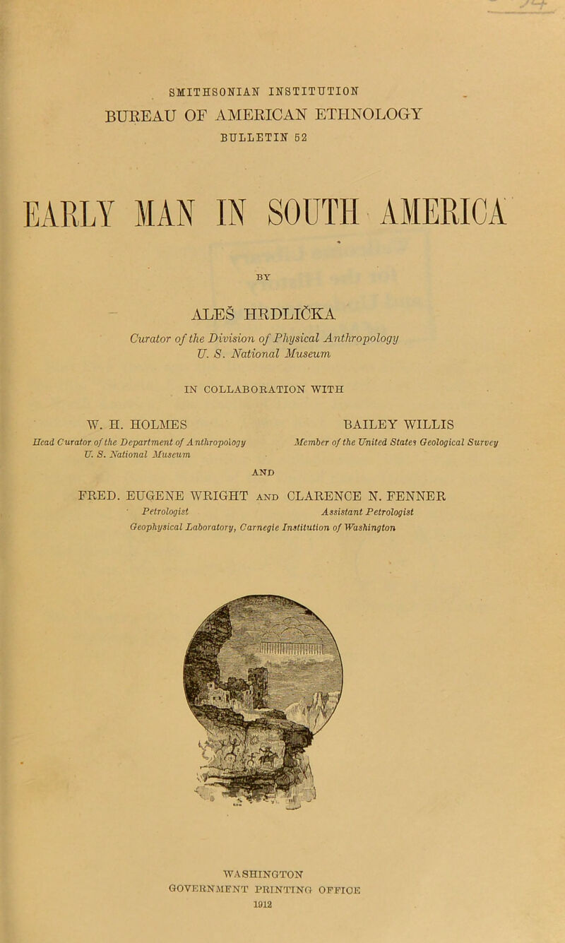 SMITHSONIAN INSTITUTION BUKEAU OF AMERICAN ETHNOLOGY BULLETIN 62 EARLY MAN IN SOUTH AMERICA BY ALES HRDLICKA Curator of the Division of Physical Anthropology U. S. National Museum IN COLLABORATION WITH W. H. HOLMES BAILEY WILLIS Head Curator of the Department of Anthropology Member of the United States Geological Survey U. S. National Museum AND FRED. EUGENE WRIGHT and CLARENCE N. FENNER Petrologist Assistant Petrologist Geophysical Laboratory, Carnegie Institution of Washington WASHINGTON GOVERNMENT PRINTING OEPIOE 1012