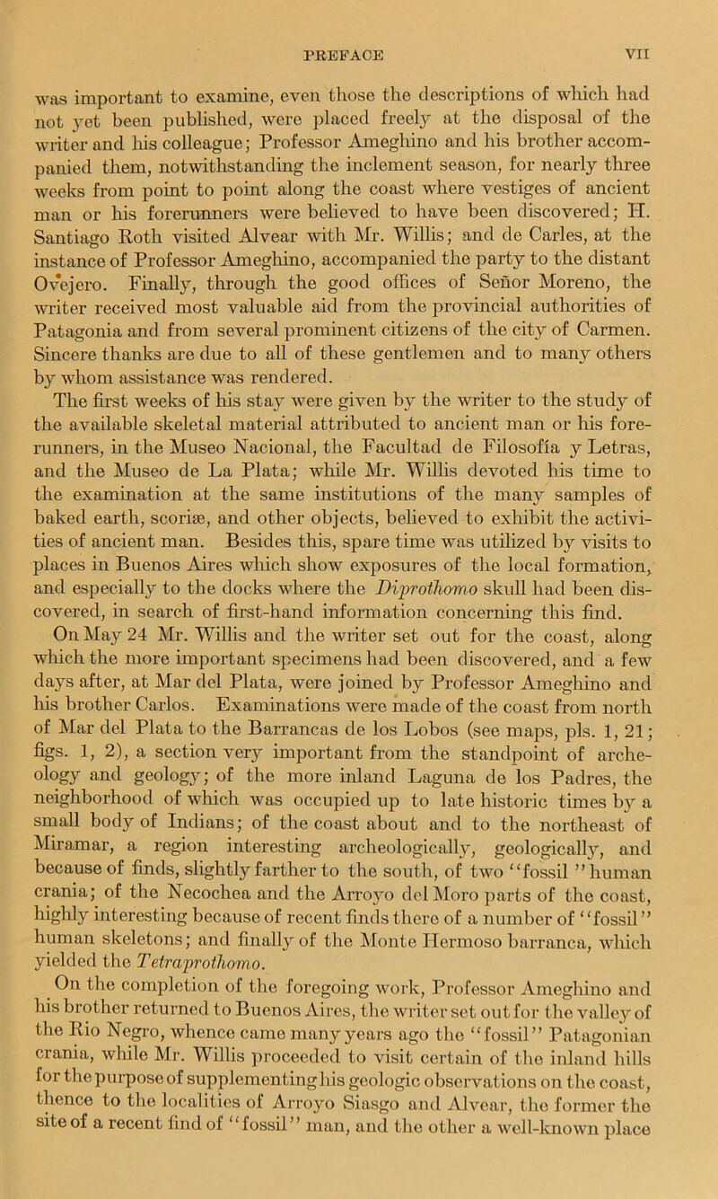 was important to examine, even those the descriptions of which had not yet been published, were placed freely at the disposal of the writer and liis colleague; Professor Ameghino and his brother accom- panied them, notwithstanding the inclement season, for nearly three weeks from point to point along the coast where vestiges of ancient man or his forerunners were believed to have been discovered; PI. Santiago Roth visited Alvear with Mr. Willis; and de Carles, at the instance of Professor Amegliino, accompanied the party to the distant Ovejero. Finally, through the good offices of Senor Moreno, the wi'iter received most valuable aid from the provincial authorities of Patagonia and from several prominent citizens of the city of Carmen. Sincere thanks are due to all of these gentlemen and to many others by whom assistance was rendered. The first weeks of his stay were given by the writer to the study of the available skeletal material attributed to ancient man or his fore- runners, in the Museo Nacional, the Facultad de Filosofia y Letras, and the Museo de La Plata; while Mr. Willis devoted his time to the examination at the same institutions of the many samples of baked earth, scoriae, and other objects, believed to exhibit the activi- ties of ancient man. Besides this, spare time was utilized by visits to places in Buenos Aires which show exposures of the local formation, and especially to the docks where the Diprothomo skull had been dis- covered, in search of first-hand information concerning this find. On May 24 Mr. Willis and the writer set out for the coast, along which the more important specimens had been discovered, and a few days after, at Mar del Plata, were joined by Professor Ameghino and his brother Carlos. Examinations were made of the coast from north of Mar del Plata to the Barrancas de los Lobos (see maps, pis. 1,21; figs. 1, 2), a section very important from the standpoint of arche- ology and geology; of the more inland Laguna de los Padres, the neighborhood of which was occupied up to late historic times by a small body of Indians; of the coast about and to the northeast of Miramar, a region interesting archeologically, geologicall}’’, and because of finds, slightly farther to the south, of two “fossil ’’human crania; of the Necochea and the Arroyo delMoro parts of the coast, interesting because of recent finds there of a number of “fossil ” human skeletons; and finally of the Monte Ilermoso barranca, which yielded the Tetraprothomo. On the completion of the foregoing work. Professor Ameghino and his brother returned to Buenos Aires, the writer set out for the valley of the Rio Negro, whence came many years ago the “fossil” Patagonian crania, while Mr. Willis proceeded to visit certain of the inland hills for the purpose of supplementing his geologic observations on the coast, thence to the localities of Arroyo Siasgo and Alvear, tlie former the site of a recent find of “fossil” man, and the other a well-known place