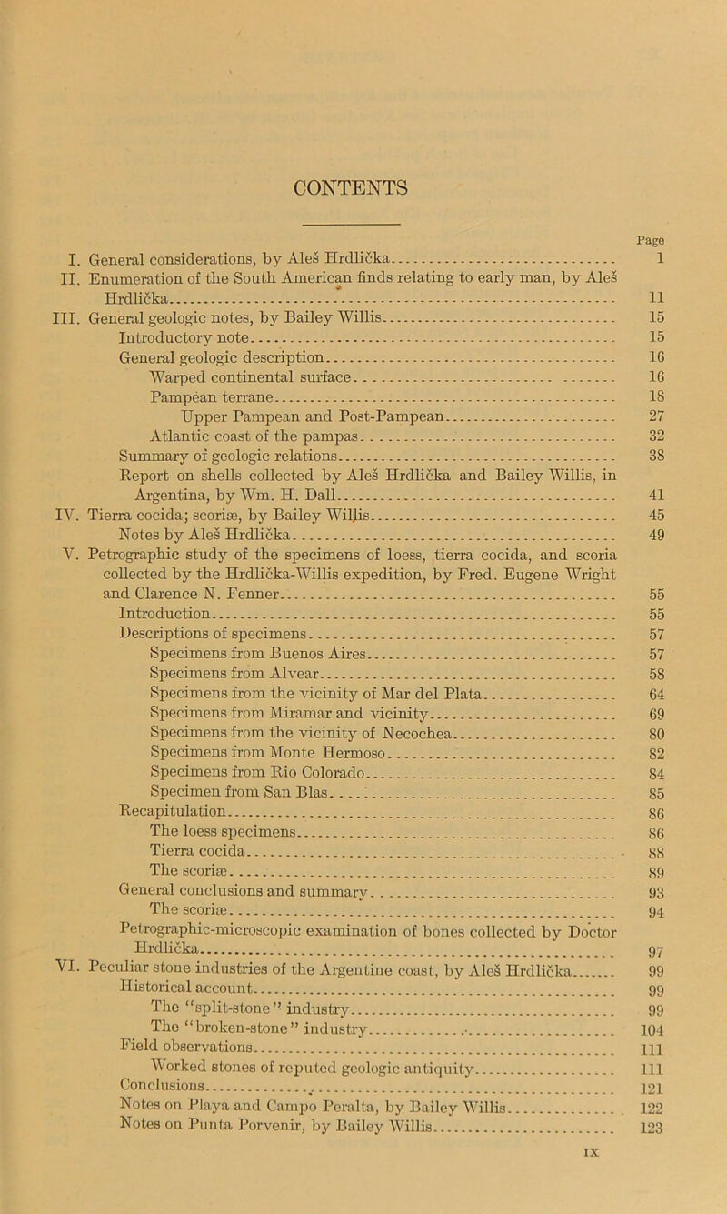 CONTENTS Page I. General considerations, by Ales Hrcllicka 1 II. Enumeration of the South American finds relating to early man, by Ale§ Hrdlicka 11 III. General geologic notes, by Bailey Willis 15 Introductory note 15 General geologic description 16 Warped continental surface 16 Pampean terrane 18 Upper Pampean and Post-Pampean 27 Atlantic coast of the pampas 32 Summary of geologic relations 38 Report on shells collected by Ales Hrdlifika and Bailey Willis, in Argentina, by Wm. H. Dali 41 IV. Tierra cocida; scoriae, by Bailey Willis 45 Notes by Ales Hrdhcka 49 V. Petrographic study of the specimens of loess, tierra cocida, and scoria collected by the Hrdlicka-Willis expedition, by Fred. Eugene Wright and Clarence N. Fenner 55 Introduction 55 Descriptions of specimens 57 Specimens from Buenos Aires 57 Specimens from Alvear 58 Specimens from the vicinity of Mar del Plata 64 Specimens from Miramar and vicinity 69 Specimens from the vicinity of Necochea 80 Specimens from Monte Hermoso 82 Specimens from Rio Colorado 84 Specimen from San Bias.; 85 Recapitulation 86 The loess specimens 86 Tierra cocida 88 The scoi-ise 89 General conclusions and summary 93 The scorias 94 Petrographic-microscopic examination of bones collected by Doctor Hrdlicka 97 VI. Peculiar stone industries of the Argentine coast, by Ales Hrdlicka 99 Historical account 99 The “split-stone” industry 99 The “broken-stone” industry • 104 Field observations HI Worked stones of reputed geologic antiquity Ill Conclusions 12i Notes on Playa and Campo Peralta, by Bailey Willis 122 Notes on Punta Porvenir, by Bailey AVillis 123