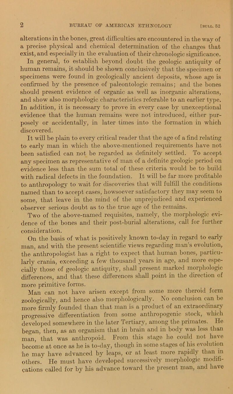 alterations in the bones, great difficulties are encountered in the way of a precise physical and chemical determination of the changes that exist, and especially in the evaluation of their chronologic significance. In general, to establish beyond doubt the geologic antiquity of human remains, it should be shown conclusively that the specimen or specimens were found in geologically ancient deposits, whose age is confirmed by the presence of jialeontologic remains; and the bones should present evidence of organic as well as inorganic alterations, and show also morphologic characteristics referable to an earlier type. In addition, it is necessary to prove in every case by unexceptional evidence that the human remains were not introduced, either pur- posely or accidentally, in later times into the formation in which discovered. It will be plain to every critical reader that the age of a find relating to early man in which the above-mentioned requirements have not been satisfied can not be regarded as definitely settled. To accept any specimen as representative of man of a definite geologic period on evidence less than the sum total of these criteria would be to build with radical defects in the foundation. It will be far more profitable to antliropology to wait for discoveries that will fulfill the conditions named than to accept cases, howsoever satisfactory they may seem to some, that leave in the mind of the unprejudiced and experienced observer serious doubt as to the true age of the remains. Two of the above-named requisites, namely, the morphologic evi- dence of the bones and their post-burial alterations, call for further consideration. On the basis of what is positively known to-day in regard to early man, and with the present scientific views regarding man’s evolution, the anthropologist has a right to expect that human bones, particu- larly crania, exceeding a few thousand years in age, and more espe- cially those of geologic antiquity, shall present marked morphologic differences, and that these differences shall point in the dhection of more primitive forms. Man can not have arisen except from some more theroid form zoologically, and hence also morphologically. No conclusion cmi bo more firmly founded than that man is a product of an extraordinary progressive differentiation from some anthropogenic stock, Avliich developed somewhere in the later Tertiary, among the primates. He began, then, as an organism that in brain and in body wjis less than man, that was anthropoid. From this stage he could not have become at once as he is to-day, though in some stages of his ca olution he may have advanced by leaps, or at least more rapidly than in others. He must have developed successively morphologic modifi- cations called for by his advance toward the present man, and have