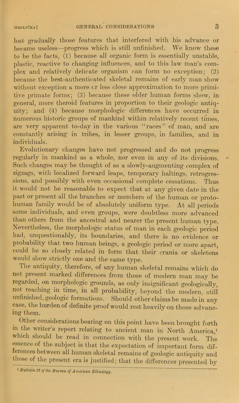 lost gradually those features that interfered with liis advance or became useless—progress wliich is still unfinished. We know these to be the facts, (1) because all organic form is essentially unstable, plastic, reactive to changing influences, and to this law man’s com- plex and relatively delicate organism can form no exception; (2) because the best-authenticated skeletal remains of early man show without exception a more cr less close approximation to more primi- tive primate forms; (3) because these older human forms show, in general, more theroid features in proportion to their geologic antiq- uity; and (4) because morphologic differences have occurred in numerous historic groups of mankind within relatively recent times, are very apparent to-day in the various “races” of man, and are constantly arising in tribes, in lesser groups, in families, and in individuals. Evolutionary changes have not progressed and do not progress regularly in mankind as a whole, nor even in any of its divisions. Such changes may be thought of as a slowly-augmenting complex of zigzags, with localized forward leaps, temporary baitings, retrogres- sions, and possibly with even occasional complete cessations. Thus it would not be reasonable to expect that at any given date in the past or present all the branches or members of the human or proto- human family would be of absolutely uniform type. At all periods some individuals, and even groups, were doubtless more advanced than others from the ancestral and nearer the present human type. Nevertheless, the morphologic status of man in each geologic period had, unquestionably, its boundaries, and there is no evidence or probability that two human beings, a geologic period or more apart, could be so closely related in form that their crania or skeletons would show strictly one and the same t}q>e. The antiquity, therefore, of any human skeletal remains which do not present marked differences from those of modern man may be regarded, on morphologic grounds, as only insignificant geologically, not reaching in time, in all probability, beyond the modern, still unfinished, geologic formations. Should other claims be made in any case, the burden of definite proof would rest heavily on those advanc- ing them. Other considerations bearing on tliis point have been brought forth hi the writer’s report relating to ancient man in North America,* which should be read in connection with the ]iresent work. The essence of the subject is that the expectation of important form dif- ferences between all human skeletal remains of geologic antiquity and those of the present era is justified; that the diflerences presented by * Bulletin 35 of the Bureau of American Ethnology.