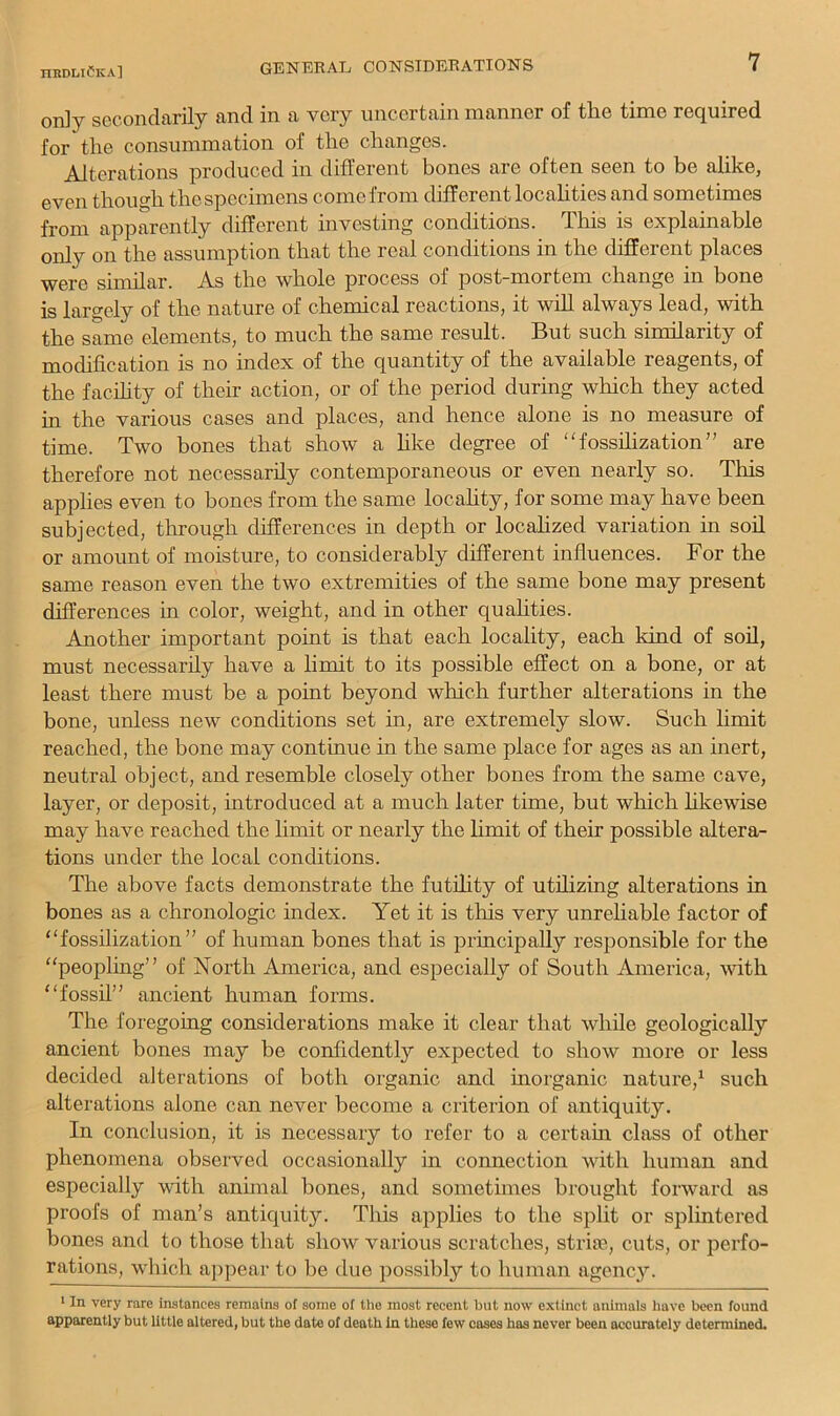 only secondarily and in a very uncertain naanner of the time required for the consummation of the changes. Alterations produced in different bones are often seen to be alike, even though the specimens come from different locahties and sometimes from apparently different investing conditions. This is explainable only on the assumption that the real conditions in the different places were similar. A.s the whole process of post-mortem change in bone is largely of the nature of chemical reactions, it wiU always lead, with the same elements, to much the same result. But such similarity of modification is no index of the quantity of the available reagents, of the facihty of their action, or of the period during which they acted in the various cases and places, and hence alone is no measure of time. Two bones that show a hke degree of fosshization” are therefore not necessarily contemporaneous or even nearly so. This applies even to bones from the same locahty, for some may have been subjected, through differences in depth or localized variation in soil or amount of moisture, to considerably different influences. For the same reason even the two extremities of the same bone may present dift’erences in color, weight, and in other qualities. Another important point is that each locality, each kind of soil, must necessarily have a limit to its possible effect on a bone, or at least there must be a point beyond which further alterations in the bone, unless new conditions set in, are extremely slow. Such limit reached, the bone may continue in the same place for ages as an inert, neutral object, and resemble closely other bones from the same cave, layer, or deposit, introduced at a much later time, but which hkewise may have reached the limit or nearly the limit of their possible altera- tions under the local conditions. The above facts demonstrate the futfiity of utihzing alterations in bones as a chronologic index. Yet it is this very unreliable factor of “fossilization” of human bones that is principally responsible for the “peopling” of North America, and especially of South America, with “fossil” ancient human forms. The foregoing considerations make it clear that while geologically ancient bones may be confidently expected to show more or less decided alterations of both organic and inorganic nature,^ such alterations alone can never become a criterion of antiquity. In conclusion, it is necessary to refer to a certahi class of other phenomena observed occasionally in connection with human and especially with animal bones, and sometimes brought forward as proofs of man’s antiquitj^. This applies to the split or splintered bones and to those that show various scratches, striie, cuts, or perfo- rations, which aj)pear to be due possibly to human agency. ‘ In very rare instances remains of some of the most recent but now extinct animais have been found apparently but little altered, but the date of death In these few cases has never been accurately determined.
