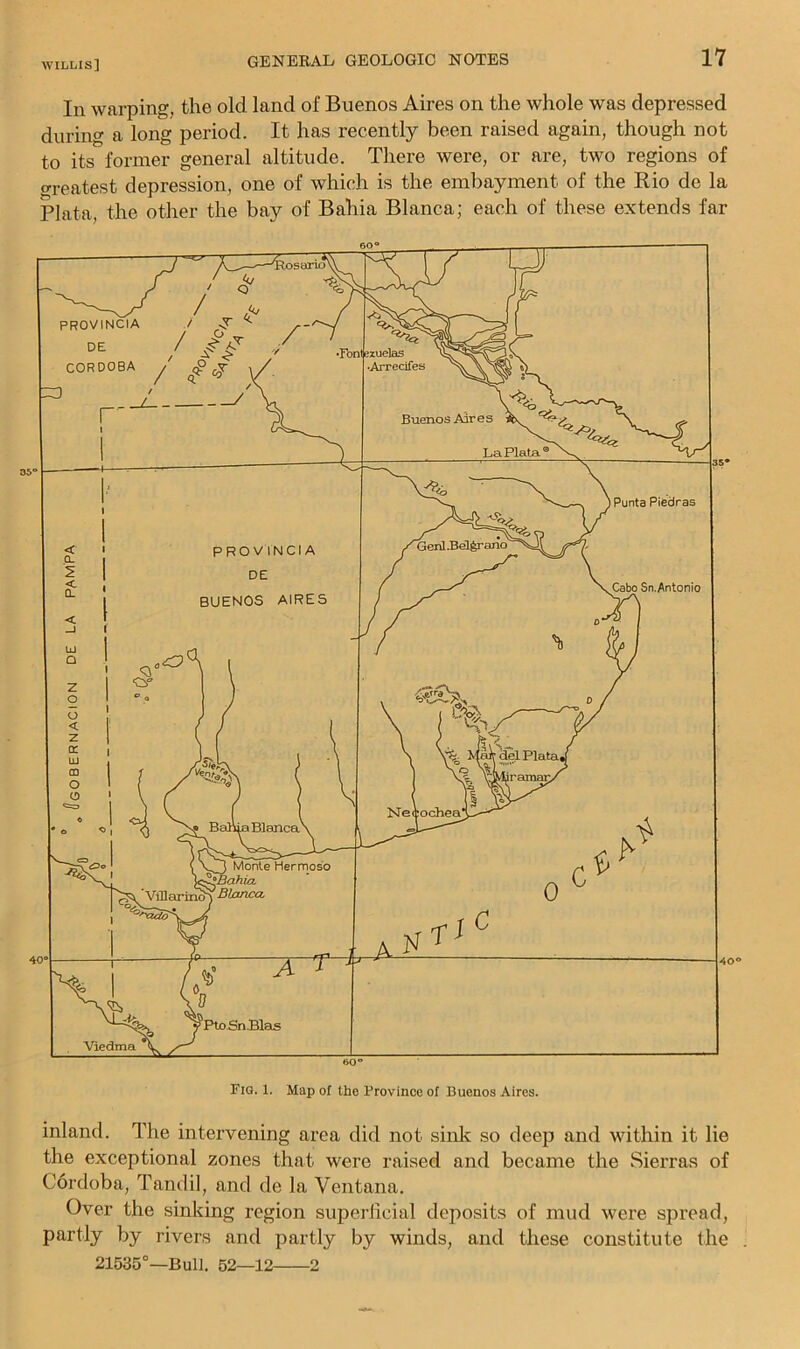 In warping, the old land of Buenos Aires on the whole was depressed during a long period. It has recently been raised again, though not to its former general altitude. There were, or are, two regions of Greatest depression, one of which is the embayment of the Rio de la Plata, the other the bay of Bahia Blanca; each of these extends far inland. The intervening area did not sinlc so deep and within it lie the exceptional zones that were raised and became the Sierras of Cordoba, Tandil, and de la Ventana. Over the sinking region superficial deposits of mud were spread, partly by rivers and partly by winds, and these constitute the 21535°—Bull. 52—12 2
