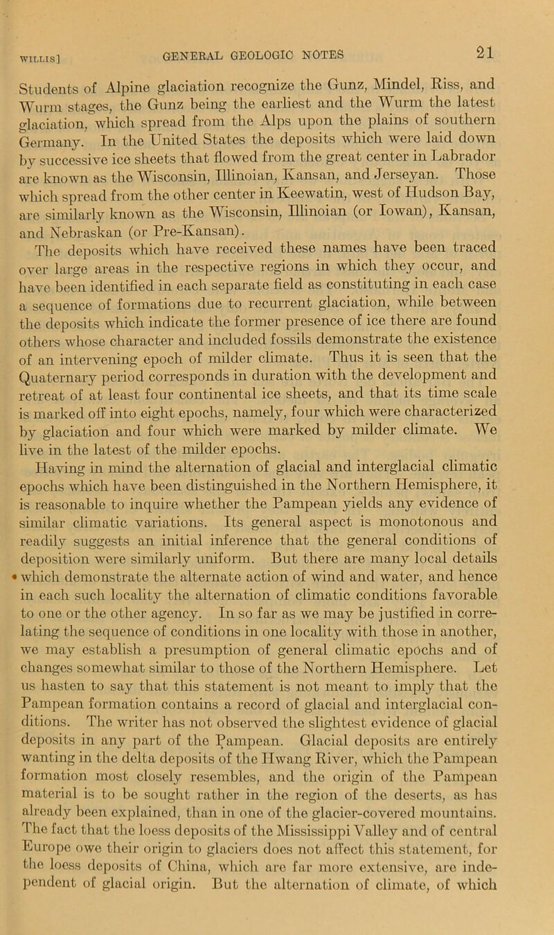 Students of Alpine glaciation recognize the Gunz, Mindel, Riss, and Wurin stages, the Gunz being the earliest and the Wurm the latest o-laciation, wlrich spread from the Alps upon the plains of southern Germany. In the United States the deposits which were laid down by successive ice sheets that flowed from the great center in Labrador are known as the Wisconsin, Illinoian, Kansan, and Jerseyan. Those wliich spread from the other center in Keewatin, west of Hudson Bay, are similarly known as the W^isconsin, Illinoian (or Iowan), Kansan, and Nebraskan (or Pre-Kansan). The deposits which have received these names have been traced over large areas in the respective regions in which they occur, and have been identified in each separate field as constituting in each case a sequence of formations due to recurrent glaciation, while between the deposits which indicate the former presence of ice there are found others whose character and included fossils demonstrate the existence of an intervening epoch of milder climate. Thus it is seen that the Quaternary period corresponds in duration with the development and retreat of at least four continental ice sheets, and that its time scale is marked off into eight epochs, namely, four wlrich were characterized by glaciation and four which were marked by milder climate. We live in the latest of the milder epochs. Having in mind the alternation of glacial and interglacial climatic epochs which have been distinguished in the Northern Hemisphere, it is reasonable to inquire whether the Pampean yields any evidence of similar climatic variations. Its general aspect is monotonous and readily suggests an initial inference that the general conditions of deposition were similarly uniform. But there are many local details • which demonstrate the alternate action of wind and water, and hence in each such locality the alternation of climatic conditions favorable to one or the other agency. In so far as we may be justified in corre- lating the sequence of conditions in one locality with those in another, we may establish a presumption of general climatic epochs and of changes somewhat similar to those of the Northern Hemisphere. Let us hasten to say that this statement is not meant to imply that the Pampean formation contains a record of glacial and interglacial con- ditions. The writer has not observed the slightest evidence of glacial deposits in any part of the Pampean. Glacial deposits are entirely wanting in the delta deposits of the Hwang River, which the Pampean formation most closely resembles, and the origin of the Pampean material is to be sought rather in the region of the deserts, as has already been explained, than in one of the glacier-covered mountains. The fact that the loess deposits of the Mississippi Valley and of central Europe owe their origin to glaciers does not affect this statement, for the loess deposits of China, whicli are far more extensive, are inde- pendent of glacial origin. But the alternation of climate, of which