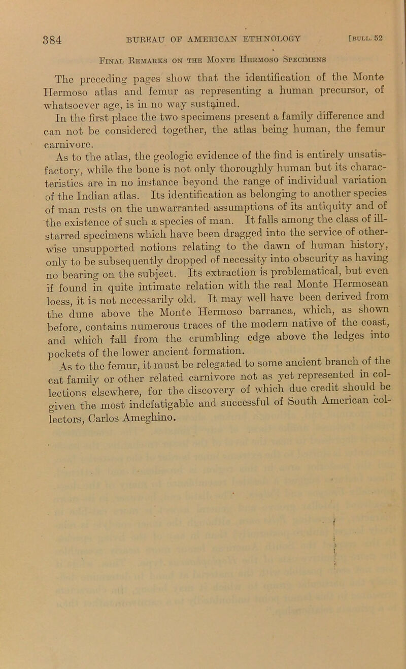 Final Eemarks on the Monte Hermoso Specimens The preceding pages show that the identification of the Monte Hermoso atlas and femur as representing a human precursor, of whatsoever age, is in no way sustQ-ined. In the first place the two specimens present a family difference and can not be considered together, the atlas being human, the femur carnivore. As to the atlas, the geologic evidence of the find is entirely unsatis- factory, while the bone is not only thoroughly human but its charac- teristics are in no instance beyond the range of individual variation of the Indian atlas. Its identification as belonging to another species of man rests on the unwarranted assumptions of its antiquity and of the existence of such a species of man. It falls among the class of ill- starred specimens wliich have been dragged into the service of other- wise unsupported notions relating to the dawn of human history, only to be subsequently dropped of necessity into obscurity as having no bearing on the subject. Its extraction is problematical, but even if found in quite intimate relation with the real Monte Hermosean loess, it is not necessarily old. It may well have been derived from the dune above the Monte Hermoso barranca, which, as shovTi before, contains numerous traces of the modern native of the coast, and which faU from the crumbling edge above the ledges into pockets of the lower ancient formation. As to the femur, it must be relegated to some ancient branch of the cat family or other related carnivore not as yet represented in col- lections elsewhere, for the discovery of which due credit should be given the most indefatigable and successful of South American col- lectors, Carlos Ameghino. I i \