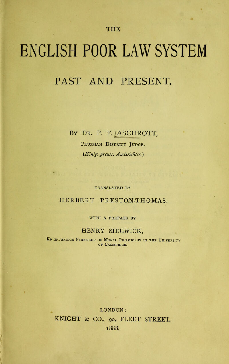 ENGLISH POOR LAW SYSTEM PAST AND PRESENT. By Dr. P. F. /ASCHROTT. Prussian District Judge. {Kdnig. preuss, Amtsrichter.') TRANSLATED BY HERBERT PRESTOlN-THOMAS. WITH A PREFACE BY HENRY SIDGWICK, Knightbridge Professor of Moral Philosophy in the University OF Cambridge. LONDON: KNIGHT & CO., 90, FLEET STREET. 1888.