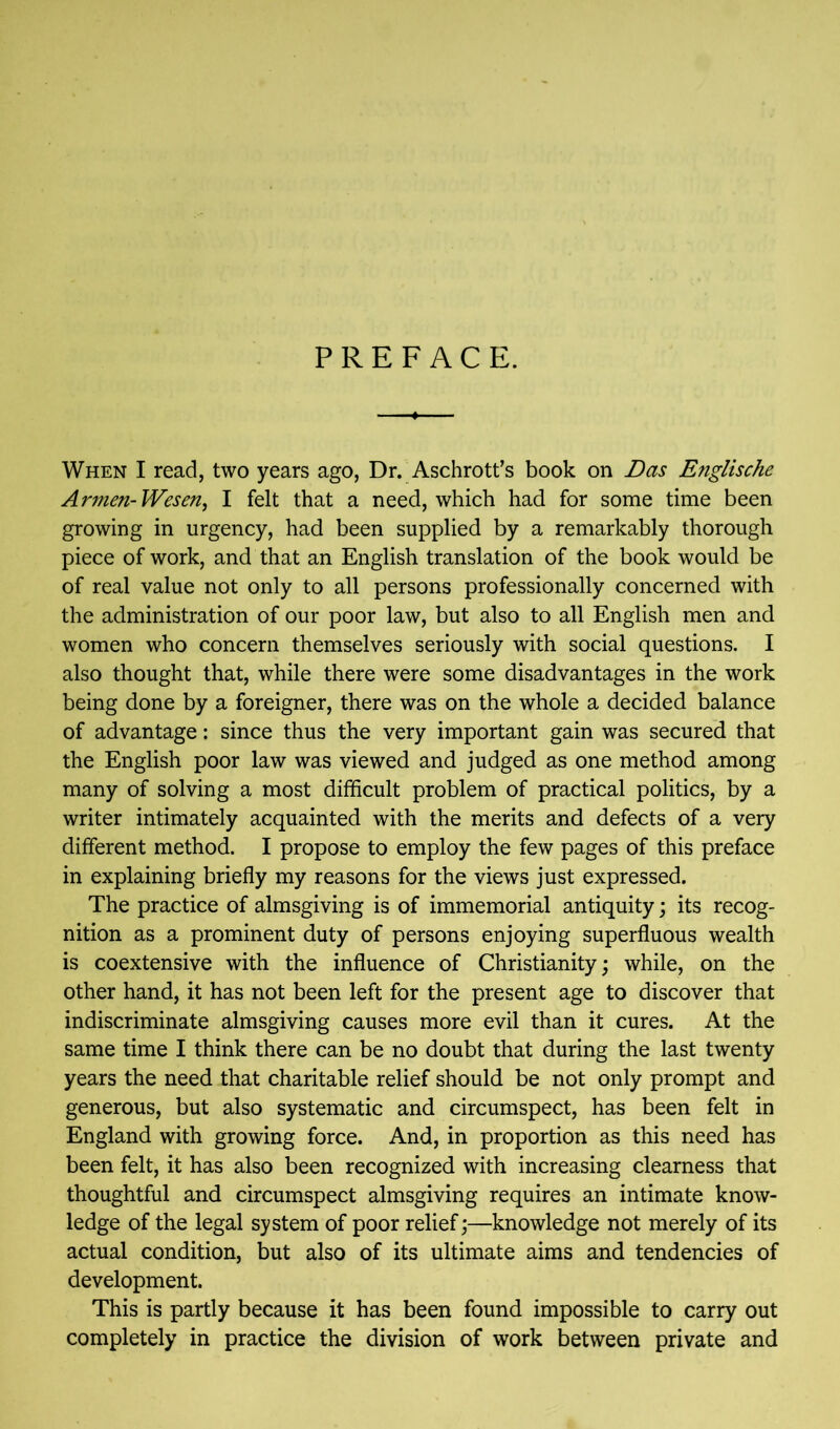 PREFACE. When I read, two years ago, Dr. Aschrott’s book on Das Englische Armen-Wesen, I felt that a need, which had for some time been growing in urgency, had been supplied by a remarkably thorough piece of work, and that an English translation of the book would be of real value not only to all persons professionally concerned with the administration of our poor law, but also to all English men and women who concern themselves seriously with social questions. I also thought that, while there were some disadvantages in the work being done by a foreigner, there was on the whole a decided balance of advantage: since thus the very important gain was secured that the English poor law was viewed and judged as one method among many of solving a most difficult problem of practical politics, by a writer intimately acquainted with the merits and defects of a very different method. I propose to employ the few pages of this preface in explaining briefly my reasons for the views just expressed. The practice of almsgiving is of immemorial antiquity; its recog- nition as a prominent duty of persons enjoying superfluous wealth is coextensive with the influence of Christianity; while, on the other hand, it has not been left for the present age to discover that indiscriminate almsgiving causes more evil than it cures. At the same time I think there can be no doubt that during the last twenty years the need that charitable relief should be not only prompt and generous, but also systematic and circumspect, has been felt in England with growing force. And, in proportion as this need has been felt, it has also been recognized with increasing clearness that thoughtful and circumspect almsgiving requires an intimate know- ledge of the legal system of poor relief;—knowledge not merely of its actual condition, but also of its ultimate aims and tendencies of development. This is partly because it has been found impossible to carry out completely in practice the division of work between private and