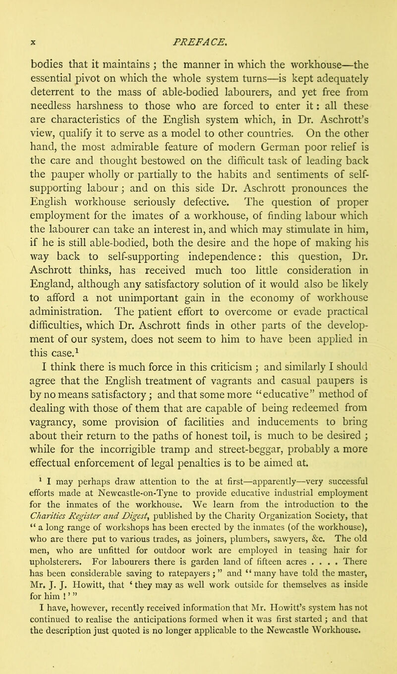 bodies that it maintains ; the manner in which the workhouse—the essential pivot on which the whole system turns—is kept adequately deterrent to the mass of able-bodied labourers, and yet free from needless harshness to those who are forced to enter it; all these are characteristics of the English system which, in Dr. Aschrott’s view, qualify it to serve as a model to other countries. On the other hand, the most admirable feature of modern German poor relief is the care and thought bestowed on the difficult task of leading back the pauper wholly or partially to the habits and sentiments of self- supporting labour; and on this side Dr. Aschrott pronounces the English workhouse seriously defective. The question of proper employment for the imates of a workhouse, of finding labour which the labourer can take an interest in, and which may stimulate in him, if he is still able-bodied, both the desire and the hope of making his way back to self-supporting independence: this question, Dr. Aschrott thinks, has received much too little consideration in England, although any satisfactory solution of it would also be likely to afford a not unimportant gain in the economy of workhouse administration. The patient effort to overcome or evade practical difficulties, which Dr. Aschrott finds in other parts of the develop- ment of our system, does not seem to him to have been applied in this case.^ I think there is much force in this criticism ; and similarly I should agree that the English treatment of vagrants and casual paupers is by no means satisfactory; and that some more “educative” method of dealing with those of them that are capable of being redeemed from vagrancy, some provision of facilities and inducements to bring about their return to the paths of honest toil, is much to be desired ; while for the incorrigible tramp and street-beggar, probably a more effectual enforcement of legal penalties is to be aimed at. ^ I may perhaps draw attention to the at first—apparently—very successful efforts made at Newcastle-on-Tyne to provide educative industrial employment for the inmates of the workhouse. We learn from the introduction to the Charities Register atid Digest^ published by the Charity Organization Society, that “ a long range of workshops has been erected by the inmates (of the workhouse), who are there put to various trades, as joiners, plumbers, sawyers, &c. The old men, who are unfitted for outdoor work are employed in teasing hair for upholsterers. For labourers there is garden land of fifteen acres .... There has been considerable saving to ratepayers;” and “many have told the master, Mr, J. J. Howitt, that ‘ they may as well work outside for themselves as inside for him ! ’ ” I have, however, recently received information that Mr. Howitt’s system has not continued to realise the anticipations formed when it was first started ; and that the description just quoted is no longer applicable to the Newcastle Workhouse.