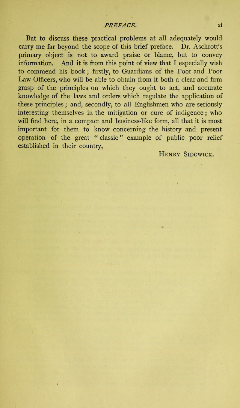 But to discuss these practical problems at all adequately would carry me far beyond the scope of this brief preface. Dr. Aschrott’s primary object is not to award praise or blame, but to convey information. And it is from this point of view that I especially wish to commend his book; firstly, to Guardians of the Poor and Poor Law Officers, who will be able to obtain from it both a clear and firm grasp of the principles on which they ought to act, and accurate knowledge of the laws and orders which regulate the application of these principles; and, secondly, to all Englishmen who are seriously interesting themselves in the mitigation or cure of indigence; who will find here, in a compact and business-like form, all that it is most important for them to know concerning the history and present operation of the great “ classic ” example of public poor relief established in their country, Henry Sidgwick.