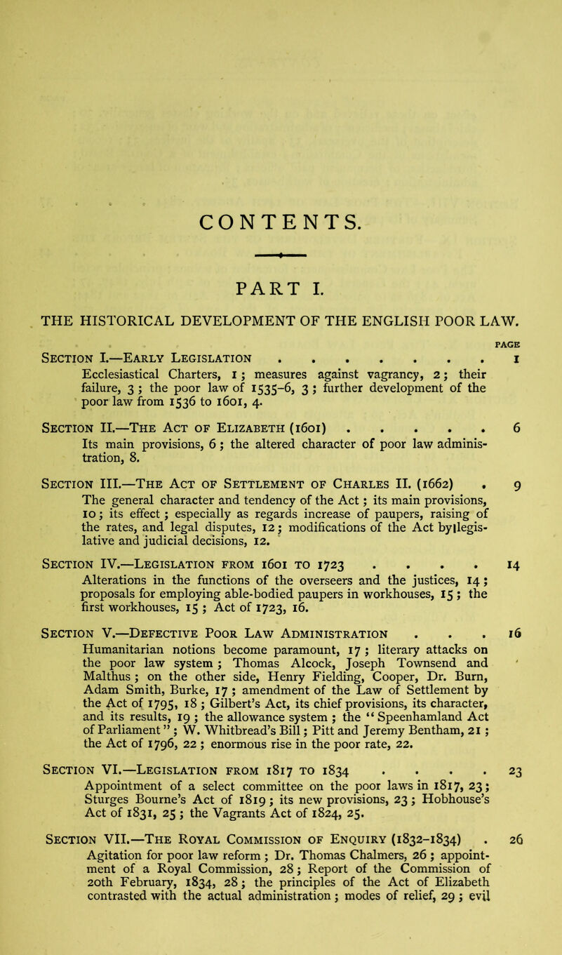 CONTENTS. PART I. THE HISTORICAL DEVELOPMENT OF THE ENGLISH POOR LAW. PAGE Section L—Early Legislation i Ecclesiastical Charters, i; measures against vagrancy, 2; their failure, 3 ; the poor law of 1535-6, 3 ; further development of the poor law from 1536 to 1601, 4. Section II.—The Act of Elizabeth (1601) 6 Its main provisions, 6; the altered character of poor law adminis- tration, 8. Section HI.—The Act of Settlement of Charles II. (1662) . 9 The general character and tendency of the Act; its main provisions, 10; its effect; especially as regards increase of paupers, raising of the rates, and legal disputes, 12; modifications of the Act byllegis- lative and judicial decisions, 12. Section IV.—Legislation from 1601 to 1723 . . . . 14 Alterations in the functions of the overseers and the justices, 14; proposals for employing able-bodied paupers in workhouses, 15 ; the first workhouses, 15 ; Act of 1723, 16. Section V.—Defective Poor Law Administration . . .16 Humanitarian notions become paramount, 17 ; literary attacks on the poor law system; Thomas Alcock, Joseph Townsend and Malthus; on the other side, Henry Fielding, Cooper, Dr. Bum, Adam Smith, Burke, 17 ; amendment of the Law of Settlement by the Act of 1795, J Gilbert’s Act, its chief provisions, its character, and its results, 19 ; the allowance system ; the “ Speenhamland Act of Parliament ” ; W. Whitbread’s Bill; Pitt and Jeremy Bentham, 21 ; the Act of 1796, 22 ; enormous rise in the poor rate, 22. Section VI.—Legislation from 1817 to 1834 .... 23 Appointment of a select committee on the poor laws in 1817, 23; Sturges Bourne’s Act of 1819; its new provisions, 23; Hobhouse’s Act of 1831, 25 ; the Vagrants Act of 1824, 25. Section VII.—The Royal Commission of Enquiry (1832-1834) . 26 Agitation for poor law reform ; Dr. Thomas Chalmers, 26 ; appoint- ment of a Royal Commission, 28; Report of the Commission of 20th February, 1834, 28; the principles of the Act of Elizabeth contrasted with the actual administration; modes of relief, 29 j evU