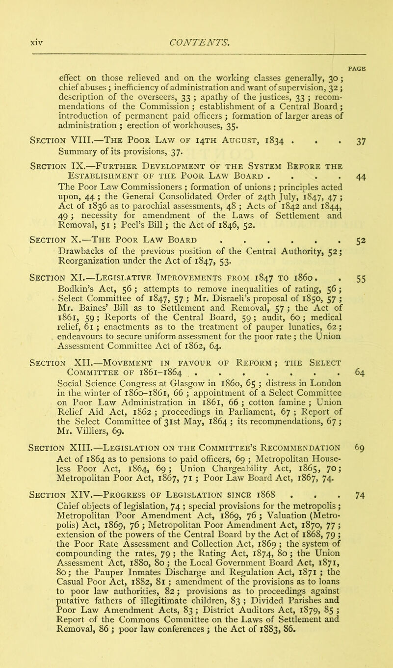 PAGE effect on those relieved and on the working classes generally, 30; chief abuses; inefficiency of administration and want of supervision, 32; description of the overseers, 33 ; apathy of the justices, 33 ; recom- mendations of the Commission ; establishment of a Central Board; introduction of permanent paid officers ; formation of larger areas of administration ; erection of workhouses, 35. Section VIII.—The Poor Law of 14TH August, 1834 ... 37 Summary of its provisions, 37. Section IX.—Further Development of the System Before the Establishment of the Poor Law Board .... 44 The Poor Law Commissioners ; formation of unions ; principles acted upon, 44 ; the General Consolidated Order of 24th July, 1847, 47 ; Act of 1836 as to parochial assessments, 48 ; Acts of 1842 and 1844, 49; necessity for amendment of the Laws of Settlement and Removal, 51 ; Peel’s Bill; the Act of 1846, 52. Section X.—The Poor Law Board 52 Drawbacks of the previous position of the Central Authority, 52; Reorganization under the Act of 1847, 53. Section XI.—Legislative Improvements from 1847 to i860. . 55 Bodkin’s Act, 56; attempts to remove inequalities of rating, 56; Select Committee of 1847, 57 ; Mr. Disraeli’s proposal of 1850, 57 ; Mr. Baines’ Bill as to Settlement and Removal, 57 ; the Act of 1861, 59; Reports of the Central Board, 59; audit, 60 ; medical relief, 61 ; enactments as to the treatment of pauper lunatics, 62; endeavours to secure uniform assessment for the poor rate; the Union Assessment Committee Act of 1862, 64. Section XII.—Movement in favour of Reform ; the Select Committee of 1861-1864 64 Social Science Congress at Glasgow in i860, 65 ; distress in London in the winter of 1860-1861, 66 ; appointment of a Select Committee on Poor Law Administration in 1861, 66 ; cotton famine ; Union Relief Aid Act, 1862 ; proceedings in Parliament, 67 ; Report of the Select Committee of 31st May, 1864 ; its recommendations, 67 ; Mr. Villiers, 69. Section XIII.—Legislation on the Committee’s Recommendation 69 Act of 1864 as to pensions to paid officers, 69 ; Metropolitan House- less Poor Act, 1864, 69; Union Chargeability Act, 1865, 70; Metropolitan Poor Act, 1867, 71 ; Poor Law Board Act, 1867, 74. Section XIV.—Progress of Legislation since 1868 ... 74 Chief objects of legislation, 74 ; special provisions for the metropolis ; Metropolitan Poor Amendment Act, 1869, 76 ; Valuation (Metro- polis) Act, 1869, 76 ; Metropolitan Poor Amendment Act, 1870, 77 ; extension of the powers of the Central Board by the Act of 1868, 79 ; the Poor Rate Assessment and Collection Act, 1869 ; the system of compounding the rates, 79 ; the Rating Act, 1874, 80; the Union Assessment Act, 1880, 80 ; the Local Government Board Act, 1871, 80; the Pauper Inmates Discharge and Regulation Act, 1871 ; the Casual Poor Act, 1882, 81 ; amendment of the provisions as to loans to poor law authorities, 82; provisions as to proceedings against putative fathers of illegitimate children, 83 ; Divided Parishes and Poor Law Amendment Acts, 83 ; District Auditors Act, 1879, 85 ; Report of the Commons Committee on the Laws of Settlement and Removal, 86 ; poor law conferences ; the Act of 1883, 86.