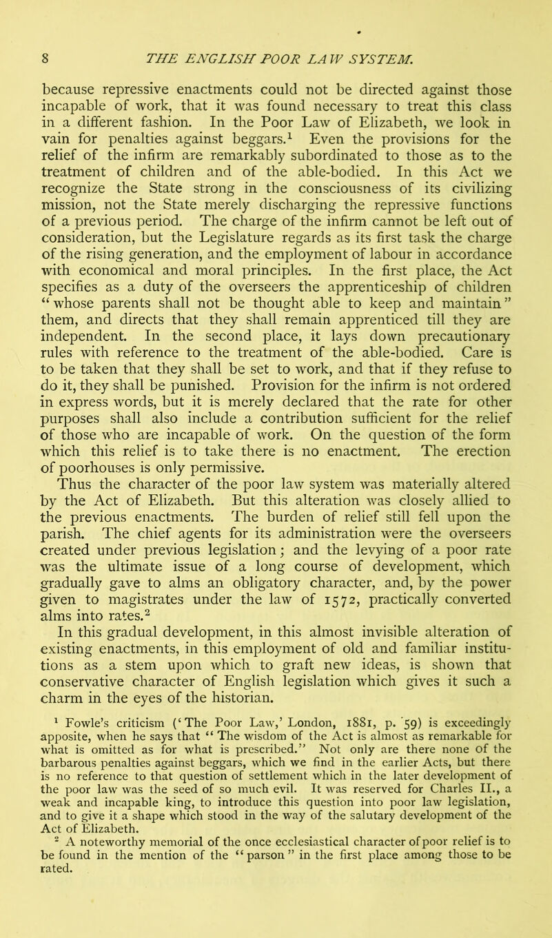 because repressive enactments could not be directed against those incapable of work, that it was found necessary to treat this class in a different fashion. In the Poor Law of Elizabeth, we look in vain for penalties against beggars.^ Even the provisions for the relief of the infirm are remarkably subordinated to those as to the treatment of children and of the able-bodied. In this Act we recognize the State strong in the consciousness of its civilizing mission, not the State merely discharging the repressive functions of a previous period. The charge of the infirm cannot be left out of consideration, but the Legislature regards as its first task the charge of the rising generation, and the employment of labour in accordance with economical and moral principles. In the first place, the Act specifies as a duty of the overseers the apprenticeship of children whose parents shall not be thought able to keep and maintain ” them, and directs that they shall remain apprenticed till they are independent. In the second place, it lays down precautionary rules with reference to the treatment of the able-bodied. Care is to be taken that they shall be set to work, and that if they refuse to do it, they shall be punished. Provision for the infirm is not ordered in express words, but it is merely declared that the rate for other purposes shall also include a contribution sufficient for the relief of those who are incapable of work. On the question of the form which this relief is to take there is no enactment. The erection of poorhouses is only permissive. Thus the character of the poor law system was materially altered by the Act of Elizabeth. But this alteration was closely allied to the previous enactments. The burden of relief still fell upon the parish. The chief agents for its administration were the overseers created under previous legislation; and the levying of a poor rate was the ultimate issue of a long course of development, which gradually gave to alms an obligatory character, and, by the power given to magistrates under the law of 1572, practically converted alms into rates.^ In this gradual development, in this almost invisible alteration of existing enactments, in this employment of old and familiar institu- tions as a stem upon which to graft new ideas, is shown that conservative character of English legislation which gives it such a charm in the eyes of the historian. ^ Fowle’s criticism (‘The Poor Law,’London, 1881, p. 59) is exceedingly apposite, when he says that “ The wisdom of the Act is almost as remarkable for what is omitted as for what is prescribed.” Not only are there none of the barbarous penalties against beggars, which we find in the earlier Acts, but there is no reference to that question of settlement which in the later development of the poor law was the seed of so much evil. It was reserved for Charles II., a weak and incapable king, to introduce this question into poor law legislation, and to give it a shape which stood in the way of the salutary development of the Act of Elizabeth. ^ A noteworthy memorial of the once ecclesiastical character of poor relief is to be found in the mention of the “parson” in the first place among those to be rated.