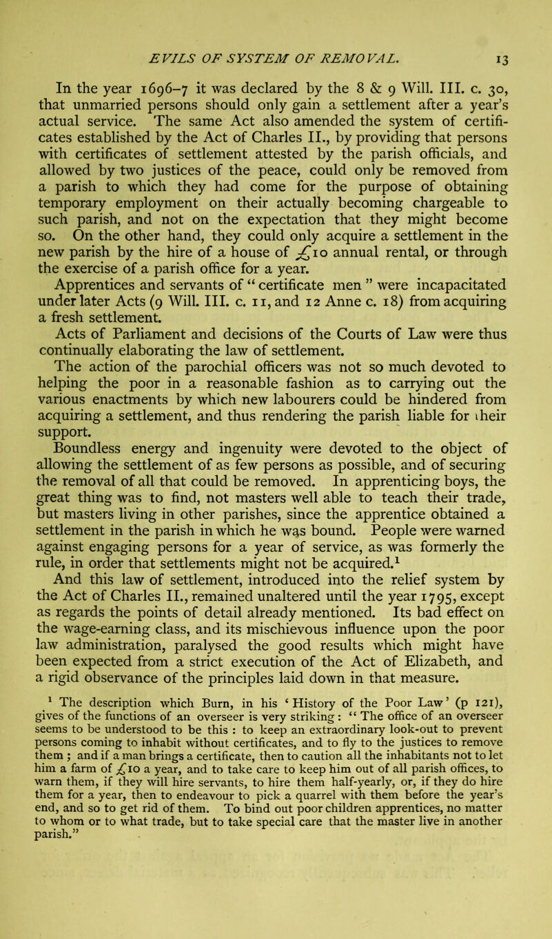 In the year 1696-7 it was declared by the 8 & 9 Will. III. c. 30, that unmarried persons should only gain a settlement after a year’s actual service. The same Act also amended the system of certifi- cates established by the Act of Charles II., by providing that persons with certificates of settlement attested by the parish officials, and allowed by two justices of the peace, could only be removed from a parish to which they had come for the purpose of obtaining temporary employment on their actually becoming chargeable to such parish, and not on the expectation that they might become so. On the other hand, they could only acquire a settlement in the new parish by the hire of a house of ;£‘io annual rental, or through the exercise of a parish office for a year. Apprentices and servants of “ certificate men ” were incapacitated under later Acts (9 Will. III. c. ii, and 12 Anne c. 18) from acquiring a fresh settlement. Acts of Parliament and decisions of the Courts of Law were thus continually elaborating the law of settlement. The action of the parochial officers was not so much devoted to helping the poor in a reasonable fashion as to carrying out the various enactments by which new labourers could be hindered from acquiring a settlement, and thus rendering the parish liable for iheir support. Boundless energy and ingenuity were devoted to the object of allowing the settlement of as few persons as possible, and of securing the removal of all that could be removed. In apprenticing boys, the great thing was to find, not masters well able to teach their trade, but masters living in other parishes, since the apprentice obtained a settlement in the parish in which he was bound. People were warned against engaging persons for a year of service, as was formerly the rule, in order that settlements might not be acquired.^ And this law of settlement, introduced into the relief system by the Act of Charles II., remained unaltered until the year 1795, except as regards the points of detail already mentioned. Its bad effect on the wage-earning class, and its mischievous influence upon the poor law administration, paralysed the good results which might have been expected from a strict execution of the Act of Elizabeth, and a rigid observance of the principles laid down in that measure. ^ The description which Burn, in his ‘History of the Poor Law’ (p 121), gives of the functions of an overseer is very striking : “ The office of an overseer seems to be understood to be this : to keep an extraordinary look-out to prevent persons coming to inhabit without certificates, and to fly to the justices to remove them ; and if a man brings a certificate, then to caution all the inhabitants not to let him a farm of 10 a year, and to take care to keep him out of all parish offices, to warn them, if they will hire servants, to hire them half-yearly, or, if they do hire them for a year, then to endeavour to pick a quarrel with them before the year’s end, and so to get rid of them. To bind out poor children apprentices, no matter to whom or to what trade, but to take special care that the master liye in another parish.”