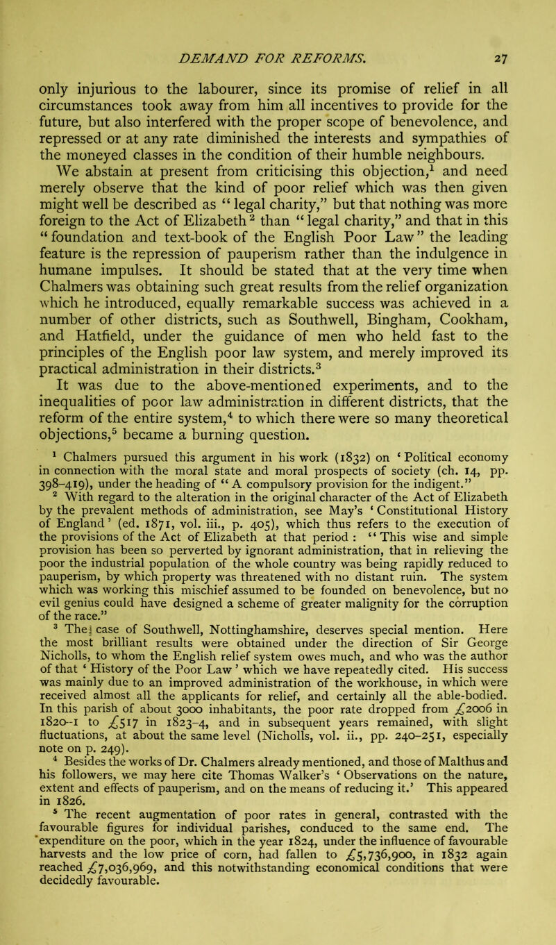 only injurious to the labourer, since its promise of relief in all circumstances took away from him all incentives to provide for the future, but also interfered with the proper scope of benevolence, and repressed or at any rate diminished the interests and sympathies of the moneyed classes in the condition of their humble neighbours. We abstain at present from criticising this objection,^ and need merely observe that the kind of poor relief which was then given might well be described as “ legal charity,” but that nothing was more foreign to the Act of Elizabeth ^ than “ legal charity,” and that in this “ foundation and text-book of the English Poor Law ” the leading feature is the repression of pauperism rather than the indulgence in humane impulses. It should be stated that at the very time when Chalmers was obtaining such great results from the relief organization which he introduced, equally remarkable success was achieved in a number of other districts, such as Southwell, Bingham, Cookham, and Hatfield, under the guidance of men who held fast to the principles of the English poor law system, and merely improved its practical administration in their districts.^ It was due to the above-mentioned experiments, and to the inequalities of poor law administration in different districts, that the reform of the entire system,'^ to which there were so many theoretical objections,^ became a burning question. * Chalmers pursued this argument in his work (1832) on ‘Political economy in connection with the moral state and moral prospects of society (ch. 14, pp. 398-419), under the heading of “ A compulsory provision for the indigent.” * With regard to the alteration in the original character of the Act of Elizabeth by the prevalent methods of administration, see May’s ‘ Constitutional History of England ’ (ed. 1871, vol. iii., p. 405), which thus refers to the execution of the provisions of the Act of Elizabeth at that period : “This wise and simple provision has been so perverted by ignorant administration, that in relieving the poor the industrial population of the whole country was being rapidly reduced to pauperism, by which property was threatened with no distant ruin. The system which was working this mischief assumed to be founded on benevolence, but no evil genius could have designed a scheme of greater malignity for the corruption of the race.” ® TheJ case of Southwell, Nottinghamshire, deserves special mention. Here the most brilliant results were obtained under the direction of Sir George Nicholls, to whom the English relief system owes much, and who was the author of that ‘ History of the Poor Law ’ which we have repeatedly cited. His success was mainly due to an improved administration of the workhouse, in which were received almost all the applicants for relief, and certainly all the able-bodied. In this parish of about 3000 inhabitants, the poor rate dropped from £200^ in 1820-1 to ;^5^7 in 1823-4, and in subsequent years remained, with slight fluctuations, at about the same level (Nicholls, vol. ii., pp. 240-251, especially note on p. 249). * Besides the works of Dr. Chalmers already mentioned, and those of Malthus and his followers, we may here cite Thomas Walker’s ‘ Observations on the nature, extent and effects of pauperism, and on the means of reducing it.’ This appeared in 1826. * The recent augmentation of poor rates in general, contrasted with the favourable figures for individual parishes, conduced to the same end. The ‘expenditure on the poor, which in the year 1824, under the influence of favourable harvests and the low price of corn, had fallen to ;^5,736,900, in 1832 again reached ;i^75036,969, and this notwithstanding economical conditions that were decidedly favourable.