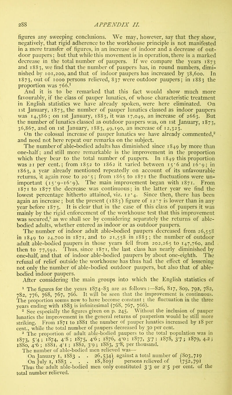 figures any sweeping conclusions. We may, however, say that they show, negatively, that rigid adherence to the workhouse principle is not manifested in a mere transfer of figures, in an increase of indoor and a decrease of out- door paupers; but that while this movement is in operation, there is a marked decrease in the total number of paupers. If we compare the years 1873 and 1883, we find that the number of paupers has, in round numbers, dimi- nished by 101,200, and that of indoor paupers has increased by 38,600. In 1873, oiit of 1000 persons relieved, 837 were outdoor paupers; in 1883 the proportion was 766.^ And it is to be remarked that this fact would show much more favourably, if the class of pauper lunatics, of whose characteristic treatment in English statistics we have already spoken, were here eliminated. On ist January, 1873, number of pauper lunatics classed as indoor paupers was 14,386 ; on ist January, 1883, it was 17,049, an increase of 2663. But the number of lunatics classed as outdoor paupers was, on ist January, 1873, 36,867, and on ist January, 1883, 49,190, an increase of 12,323. On the colossal increase of pauper lunatics we have already commented,''^ and need not here repeat our remarks on the subject. The number of able-bodied adults has diminished since 1849 by more than one-half; and still more remarkable is the improvement in the proportion which they bear to the total number of paupers. In 1849 this proportion was 21 per cent.; from 1852 to 1862 it varied between 15'6 and 16*9; in 1863, a year already mentioned repeatedly on account of its unfavourable returns, it again rose to 20*5; from 1865 to 1871 the fluctuations were un- important (15 ‘ 9-16’9). The main improvement began with 1871. From 1871 to 1877 the decrease was continuous; in the latter year we find the lowest percentage hitherto attained, viz. 12*4. Since then, there has been again an increase; but the present (1883) figure of 12 * 7 is lower than in any year before 1873. It is clear that in the case of this class of paupers it was mainly by the rigid enforcement of the workhouse test that this improvement was secured,^ as we shall see by considering separately the returns of able- bodied adults, whether entered as indoor or as outdoor paupers. The number of indoor adult able-bodied paupers decreased from 26,558 in 1849 to 24,700 in 1871, and to 21,558 in 1883 ; the number of outdoor adult able-bodied paupers in those years fell from 202,265 to 147,760, and then to 77,592. Thus, since 1871, the last class has nearly diminished by one-half, and that of indoor able-bodied paupers by about one-eighth. The refusal of relief outside the workhouse has thus had the effect of lessening not only the number of able-bodied outdoor paupers, but also that of able- bodied indoor paupers. After considering the main groups into which the English statistics of ^ The figures for the years 1874-83 are as follows :—826, 817, 809, 792, 782, 782, 776, 768, 767, 766. It will be seen that the improvement is continuous. The proportion seems now to have become constant; the fluctuation in the three years ending with 1883 is infinitesimal (768, 767, 766). 2 See especially the figures given on p. 245. Without the inclusion of pauper lunatics the improvement in the general returns of pauperism would be still more striking. From 1871 to 1881 the number of pauper lunatics increased by 18 per cent., while the total number of paupers decreased by 30 per cent. ® The proportion of adult able-bodied paupers to the total population was in 1873, 5'4; 1874, 4-8; 1875, 4'6; 1876, 4-0; 1877, 37; 1878, 37; 1879, 4.2; 1880, 4‘6 ; 1881, 4'I ; 1882, 3-9 ; 1883, 3-8‘, per thousand. The number of able-bodied men relieved was— On January I, 1883 . . 26,534! against a total number of 1803,719 On July I, 1883 . . . 18,819/ persons relieved of 1752,791 Thus the adult able-bodied men only constituted 3-3 or 2-5 per cent, of the total number relieved.